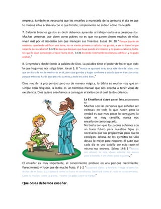 empresa; también es necesario que les enseñes a manejarla de lo contrario el día en que
te mueras ellos acabaran con lo que hiciste; simplemente no sabían cómo manejarla.
7. Calcular bien los gastos es decir debemos aprender a trabajar en base a presupuestos.
Muchas personas que viven como pobres no es que no ganen dinero muchos de ellos
viven mal por el desorden con que manejan sus finanzas. Lucas 14: 28 “Porque ¿quién de
vosotros, queriendo edificar una torre, no se sienta primero y calcula los gastos, a ver si tiene lo que
necesita para acabarla? 14:29 No sea que después que haya puesto el cimiento, y no pueda acabarla, todos
los que lo vean comiencen a hacer burla de él, 14:30 diciendo: Este hombre comenzó a edificar, y no pudo
acabar.”
8. Creyendo y obedeciendo la palabra de Dios. La palabra tiene el poder de hacer que todo
lo que hagamos nos salga bien. Josué 1: 8 “Nunca se apartará de tu boca este libro de la ley, sino
que de día y de noche meditarás en él, para que guardes y hagas conforme a todo lo que en él está escrito;
porque entonces harás prosperar tu camino, y todo te saldrá bien.”
Dios nos da la prosperidad pero no de manera mágica, la biblia es mucho más que un
simple libro religioso, la biblia es un hermoso manual que nos enseña a tener vidas de
excelencia. Dios quiere enseñarnos a conseguir el éxito con el cual tanto soñamos
La Enseñanza clave para el Éxito. Deuteronomio
32.
Muchas son las personas que anhelan ser
exitosas en todo lo que hacen pero la
verdad es que muy pocas lo consiguen, la
razón es muy sencilla, nunca nos
enseñaron como lograrlo.
No basta con que los padres soñemos con
un buen futuro para nuestros hijos es
necesario que los preparemos para que lo
consigan. Jehová de los ejércitos no solo
desea lo mejor para nosotros él sabe que
cada día es una batalla por esta razón el
mismo nos entrena. Salmo 144: 1 “Bendito
sea Jehová, mi roca, Quien adiestra mis manos
para la batalla, Y mis dedos para la guerra;”
El enseñar es muy importante, el conocimiento produce en una persona crecimiento,
florecimiento y hace que de mucho fruto. V 1-2 “Escuchad, cielos, y hablaré; Y oiga la tierra los
dichos de mi boca. 32:2 Goteará como la lluvia mi enseñanza; Destilará como el rocío mi razonamiento;
Como la llovizna sobre la grama, Y como las gotas sobre la hierba;”
Que cosas debemos enseñar.
 