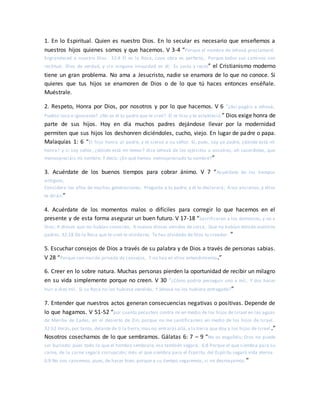 1. En lo Espiritual. Quien es nuestro Dios. En lo secular es necesario que enseñemos a
nuestros hijos quienes somos y que hacemos. V 3-4 “Porque el nombre de Jehová proclamaré.
Engrandeced a nuestro Dios. 32:4 Él es la Roca, cuya obra es perfecta, Porque todos sus caminos son
rectitud; Dios de verdad, y sin ninguna iniquidad en él; Es justo y recto” el Cristianismo moderno
tiene un gran problema. No ama a Jesucristo, nadie se enamora de lo que no conoce. Si
quieres que tus hijos se enamoren de Dios o de lo que tú haces entonces enséñale.
Muéstrale.
2. Respeto, Honra por Dios, por nosotros y por lo que hacemos. V 6 “¿Así pagáis a Jehová,
Pueblo loco e ignorante? ¿No es él tu padre que te creó? Él te hizo y te estableció.” Dios exige honra de
parte de sus hijos. Hoy en día muchos padres dejándose llevar por la modernidad
permiten que sus hijos los deshonren diciéndoles, cucho, viejo. En lugar de padre o papa.
Malaquías 1: 6 “El hijo honra al padre, y el siervo a su señor. Si, pues, soy yo padre, ¿dónde está mi
honra? y si soy señor, ¿dónde está mi temor? dice Jehová de los ejércitos a vosotros, oh sacerdotes, que
menospreciáis mi nombre. Y decís: ¿En qué hemos menospreciado tu nombre?”
3. Acuérdate de los buenos tiempos para cobrar ánimo. V 7 “Acuérdate de los tiempos
antiguos,
Considera los años de muchas generaciones; Pregunta a tu padre, y él te declarará; A tus ancianos, y ellos
te dirán.”
4. Acuérdate de los momentos malos o difíciles para corregir lo que hacemos en el
presente y de esta forma asegurar un buen futuro. V 17-18 “Sacrificaron a los demonios, y no a
Dios; A dioses que no habían conocido, A nuevos dioses venidos de cerca, Que no habían temido vuestros
padres. 32:18 De la Roca que te creó te olvidaste; Te has olvidado de Dios tu creador. ”
5. Escuchar consejos de Dios a través de su palabra y de Dios a través de personas sabias.
V 28 “Porque son nación privada de consejos, Y no hay en ellos entendimiento.”
6. Creer en lo sobre natura. Muchas personas pierden la oportunidad de recibir un milagro
en su vida simplemente porque no creen. V 30 “¿Cómo podría perseguir uno a mil, Y dos hacer
huir a diez mil, Si su Roca no los hubiese vendido, Y Jehová no los hubiera entregado?”
7. Entender que nuestros actos generan consecuencias negativas o positivas. Depende de
lo que hagamos. V 51-52 “por cuanto pecasteis contra mí en medio de los hijos de Israel en las aguas
de Meriba de Cades, en el desierto de Zin; porque no me santificasteis en medio de los hijos de Israel.
32:52 Verás,por tanto, delante de ti la tierra;mas no entrarás allá,a la tierra que doy a los hijos de Israel .”
Nosotros cosechamos de lo que sembramos. Gálatas 6: 7 – 9 “No os engañéis; Dios no puede
ser burlado: pues todo lo que el hombre sembrare, eso también segará. 6:8 Porque el que siembra para su
carne, de la carne segará corrupción; más el que siembra para el Espíritu, del Espíritu segará vida eterna.
6:9 No nos cansemos, pues, de hacer bien; porque a su tiempo segaremos, si no desmayamos.”
 