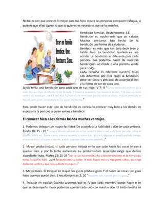 No basta con que anheles lo mejor para tus hijos o para las personas con quien trabajas, si
quieres que ellos logren lo que tú quieres es necesario que se lo enseñes.
Bendición Familiar. Deuteronomio 33.
Bendición es mucho más que un saludo.
Muchos cristianos han hecho de la
bendición una forma de saludarse.
Bendecir es más que tan dolo decir bien o
hablar bien. La bendición también es una
acción. La bendición es diferente para cada
persona. No podemos hacer de nuestras
bendiciones un molde o una plantilla válida
para todos.
Cada persona es diferente nuestros hijos
son diferentes por esta razón la bendición
debe ser única y personal de acuerdo al don
y la forma de ser de cada uno.
Jacob tenía una bendición para cada uno de sus hijos. V 7- 8 “Y esta bendición profirió para
Judá. Dijo así:Oye, oh Jehová, la voz de Judá, Y llévalo a su pueblo; Sus manos le basten, Y tú seas su ayuda
contra sus enemigos. 33:8 A Leví dijo:Tu Tumim y tu Urim sean para tu varón piadoso, A quien probaste en
Masah, Con quien contendiste en las aguas de Meriba,”
Para poder hacer este tipo de bendición es necesario conocer muy bien a los demás en
especial a la persona a quien vamos a bendecir.
El conocer bien a los demás brinda muchas ventajas.
1. Podemos delegar con mayor facilidad. De acuerdo a la habilidad o don de cada persona.
Éxodo 18: 25 - 26 “Escogió Moisés varones de virtud de entre todo Israel, y los puso por jefes sobre el
pueblo, sobre mil, sobre ciento, sobre cincuenta, y sobre diez. 18:26 Y juzgaban al pueblo en todo tiempo;
el asunto difícil lo traían a Moisés, y ellos juzgaban todo asunto pequeño.”
2. Mayor productividad, si cada persona trabaja en lo que sabe hacer las cosas le van a
quedar bien y por lo tanto aumentara su productividad. Jesucristo exige que demos
abundante fruto. Mateo 25: 25-26 “por lo cual tuve miedo, y fui y escondí tu talento en la tierra; aquí
tienes lo que es tuyo. 25:26 Respondiendo su señor, le dijo: Siervo malo y negligente, sabías que siego
donde no sembré, y que recojo donde no esparcí.”
3. Mayor Gozo. El trabajar en lo que nos gusta produce gozo. Y el hacer las cosas con gozo
hace que nos quede bien. 1 tesalonicenses 2: 20 “Vosotros sois nuestra gloria y gozo.”
4. Trabajar en equipo. Cuando sabemos que es lo que cada miembro puede hacer o en
que se desempeña mejor podemos aportar cada uno con nuestro don. El éxito no está en
 