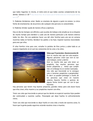 que todos hagamos lo mismo, el éxito está en que todos seamos complemento de los
demás. Génesis 2: 18 “Y dijo Jehová Dios: No es bueno que el hombre esté solo; le haré ayuda idónea
para él.”
5. Podemos brindarnos amor. Nadie se enamora de alguien a quien no conoce. La única
forma de enamorarnos de Jesucristo o de cualquier otra persona es conociéndola.
6. Podemos brindar ayuda de manera eficaz y oportuna.
Hoy en día los tiempos son difíciles y por asuntos de trabajo o de estudio ya no se dispone
de mucho tiempo para bendecir a cada uno de manera particular y de manera extensa
todos los días. Por eso podemos hacer uso del altar familiar para una vez en semana
reunirnos todos en familia. Bendecir los padres a los hijos. Exponer nuestras necesidades
para orar por ellas.
El altar familiar sirve para orar, estudiar la palabra de Dios juntos y sobre todo es un
espacio importante en el cual nos conocemos de los unos a los otros.
Vidas que Trascienden. Deuteronomio34.
Vivir es mucho más que tan solo respirar.
Algunas personas creen que vivir es tan
solo trabajar, comer y dormir.
Vivir es mucho más que solo tener un
propósito, hay muchas personas que
tienen propósitos y metas que cumplir
más sin embargo no se sienten realizados.
Una vida que trasciende se la consigue
solo si tenemos propósitos a perpetuidad.
Es decir se pueden prolongar a través de
las personas que viven en nuestro
entorno. Nuestra familia o quienes de
alguna forma tienen que ver con lo que
hacemos.
Hay personas que tienen muy buenos proyectos, grandes metas pero solo duran hasta
que ellos viven, ellos mueren y sus propósitos mueren con ellos.
Tener una vida que trasciende es pensar que los demás en especial nuestros hijos pueden
dar continuidad a nuestros sueños. Preocúpate por dejar huellas lo suficientemente
claras.
Tener una vida que trasciende es dejar huella en esta vida a través de nuestros actos. Es
hacer que la gente pueda seguirnos estando nosotros vivos o muertos.
 