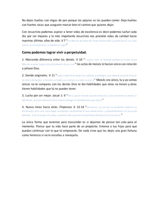 No dejes huellas con migas de pan porque los pájaros se las pueden comer. Deja huellas
con fuertes rocas que aseguren marcar bien el camino que quieres dejar.
Con Jesucristo podemos aspirar a tener vidas de excelencia es decir podemos luchar cada
día por ser mejores y lo más importante Jesucristo nos promete vidas de calidad hasta
nuestros últimos años de vida. V 7 “Era Moisés de edad de ciento veinte años cuando murió; sus ojos
nunca se oscurecieron, ni perdió su vigor”
Como podemos lograr vivir a perpetuidad.
1. Marcando diferencia entre los demás. V 10 “Y nunca más se levantó profeta en Israel como
Moisés,a quien haya conocido Jehová cara a cara” los actos de moisés lo hacían único con relación
a jehová Dios.
2. Siendo originales. V 11 “nadie como él en todas las señales y prodigios que Jehová le envió a hacer
en tierra de Egipto, a Faraón y a todos sus siervos y a toda su tierra” Moisés era único, tu y yo somos
únicos no te compares con los demás Dios te dio habilidades que otros no tienen y otros
tienen habilidades que tú no puedes tener.
3. Lucha por ser mejor. Josué 1: 9 “Mira que te mando que te esfuerces y seas valiente; no temas ni
desmayes, porque Jehová tu Dios estará contigo en dondequiera que vayas ”
4. Nunca mires hacia atrás. Filipenses 3: 13-14 “Hermanos, yo mismo no pretendo haberlo ya
alcanzado; pero una cosa hago: olvidando ciertamente lo que queda atrás, y extendiéndome a lo que está
delante, 3:14 prosigo a la meta, al premio del supremo llamamiento de Dios en Cristo Jesús.”
La única forma que tenemos para trascender es si dejamos de pensar tan solo para el
momento. Piensa que tu vida hace parte de un propósito. Entrena a tus hijos para que
puedan continuar con lo que tú empezaste. De nada sirve que les dejes una gran fortuna
como herencia si no le ensañas a manejarla.
 