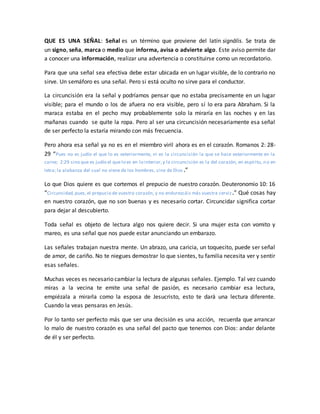 QUE ES UNA SEÑAL: Señal es un término que proviene del latín signālis. Se trata de
un signo, seña, marca o medio que informa, avisa o advierte algo. Este aviso permite dar
a conocer una información, realizar una advertencia o constituirse como un recordatorio.
Para que una señal sea efectiva debe estar ubicada en un lugar visible, de lo contrario no
sirve. Un semáforo es una señal. Pero si está oculto no sirve para el conductor.
La circuncisión era la señal y podríamos pensar que no estaba precisamente en un lugar
visible; para el mundo o los de afuera no era visible, pero sí lo era para Abraham. Si la
maraca estaba en el pecho muy probablemente solo la miraría en las noches y en las
mañanas cuando se quite la ropa. Pero al ser una circuncisión necesariamente esa señal
de ser perfecto la estaría mirando con más frecuencia.
Pero ahora esa señal ya no es en el miembro viril ahora es en el corazón. Romanos 2: 28-
29 “Pues no es judío el que lo es exteriormente, ni es la circuncisión la que se hace exteriormente en la
carne; 2:29 sino que es judío el que lo es en lo interior,y la circuncisión es la del corazón, en espíritu, no en
letra; la alabanza del cual no viene de los hombres, sino de Dios .”
Lo que Dios quiere es que cortemos el prepucio de nuestro corazón. Deuteronomio 10: 16
“Circuncidad,pues,el prepucio de vuestro corazón, y no endurezcáis más vuestra cerviz.” Qué cosas hay
en nuestro corazón, que no son buenas y es necesario cortar. Circuncidar significa cortar
para dejar al descubierto.
Toda señal es objeto de lectura algo nos quiere decir. Si una mujer esta con vomito y
mareo, es una señal que nos puede estar anunciando un embarazo.
Las señales trabajan nuestra mente. Un abrazo, una caricia, un toquecito, puede ser señal
de amor, de cariño. No te niegues demostrar lo que sientes, tu familia necesita ver y sentir
esas señales.
Muchas veces es necesario cambiar la lectura de algunas señales. Ejemplo. Tal vez cuando
miras a la vecina te emite una señal de pasión, es necesario cambiar esa lectura,
empiézala a mirarla como la esposa de Jesucristo, esto te dará una lectura diferente.
Cuando la veas pensaras en Jesús.
Por lo tanto ser perfecto más que ser una decisión es una acción, recuerda que arrancar
lo malo de nuestro corazón es una señal del pacto que tenemos con Dios: andar delante
de él y ser perfecto.
 