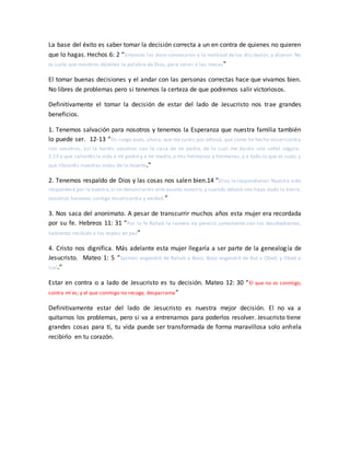 La base del éxito es saber tomar la decisión correcta a un en contra de quienes no quieren
que lo hagas. Hechos 6: 2 “Entonces los doce convocaron a la multitud de los discípulos, y dijeron: No
es justo que nosotros dejemos la palabra de Dios, para servir a las mesas”
El tomar buenas decisiones y el andar con las personas correctas hace que vivamos bien.
No libres de problemas pero si tenemos la certeza de que podremos salir victoriosos.
Definitivamente el tomar la decisión de estar del lado de Jesucristo nos trae grandes
beneficios.
1. Tenemos salvación para nosotros y tenemos la Esperanza que nuestra familia también
lo puede ser. 12-13 “Os ruego pues, ahora, que me juréis por Jehová, que como he hecho misericordia
con vosotros, así la haréis vosotros con la casa de mi padre, de lo cual me daréis una señal segura;
2:13 y que salvaréisla vida a mi padre y a mi madre, a mis hermanos y hermanas, y a todo lo que es suyo; y
que libraréis nuestras vidas de la muerte.”
2. Tenemos respaldo de Dios y las cosas nos salen bien.14 “Ellos le respondieron: Nuestra vida
responderá por la vuestra,si no denunciareis este asunto nuestro; y cuando Jehová nos haya dado la tierra,
nosotros haremos contigo misericordia y verdad.”
3. Nos saca del anonimato. A pesar de transcurrir muchos años esta mujer era recordada
por su fe. Hebreos 11: 31 “Por la fe Rahab la ramera no pereció juntamente con los desobedientes,
habiendo recibido a los espías en paz”
4. Cristo nos dignifica. Más adelante esta mujer llegaría a ser parte de la genealogía de
Jesucristo. Mateo 1: 5 “Salmón engendró de Rahab a Booz, Booz engendró de Rut a Obed, y Obed a
Isaí.”
Estar en contra o a lado de Jesucristo es tu decisión. Mateo 12: 30 “El que no es conmigo,
contra mí es; y el que conmigo no recoge, desparrama”
Definitivamente estar del lado de Jesucristo es nuestra mejor decisión. El no va a
quitarnos los problemas, pero si va a entrenarnos para poderlos resolver. Jesucristo tiene
grandes cosas para ti, tu vida puede ser transformada de forma maravillosa solo anhela
recibirlo en tu corazón.
 