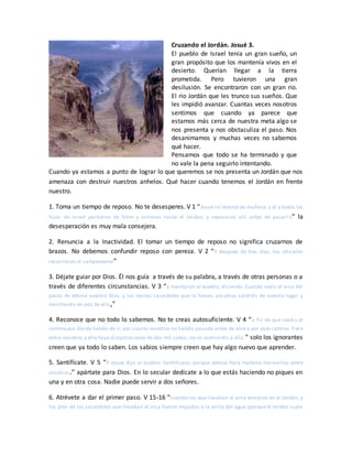 Cruzando el Jordán. Josué 3.
El pueblo de Israel tenía un gran sueño, un
gran propósito que los mantenía vivos en el
desierto. Querían llegar a la tierra
prometida. Pero tuvieron una gran
desilusión. Se encontraron con un gran rio.
El rio Jordán que les trunco sus sueños. Que
les impidió avanzar. Cuantas veces nosotros
sentimos que cuando ya parece que
estamos más cerca de nuestra meta algo se
nos presenta y nos obstaculiza el paso. Nos
desanimamos y muchas veces no sabemos
qué hacer.
Pensamos que todo se ha terminado y que
no vale la pena seguirlo intentando.
Cuando ya estamos a punto de lograr lo que queremos se nos presenta un Jordán que nos
amenaza con destruir nuestros anhelos. Qué hacer cuando tenemos el Jordán en frente
nuestro.
1. Toma un tiempo de reposo. No te desesperes. V 1 “Josué se levantó de mañana,y él y todos los
hijos de Israel partieron de Sitim y vinieron hasta el Jordán, y reposaron allí antes de pasarl o” la
desesperación es muy mala consejera.
2. Renuncia a la Inactividad. El tomar un tiempo de reposo no significa cruzarnos de
brazos. No debemos confundir reposo con pereza. V 2 “Y después de tres días, los oficiales
recorrieron el campamento”
3. Déjate guiar por Dios. Él nos guía a través de su palabra, a través de otras personas o a
través de diferentes circunstancias. V 3 “y mandaron al pueblo, diciendo: Cuando veáis el arca del
pacto de Jehová vuestro Dios, y los levitas sacerdotes que la llevan, vos otros saldréis de vuestro lugar y
marcharéis en pos de ella,”
4. Reconoce que no todo lo sabemos. No te creas autosuficiente. V 4 “a fin de que sepáis el
camino por donde habéis de ir; por cuanto vosotros no habéis pasado antes de ahora por este camino. P ero
entre vosotros y ella haya distanciacomo de dos mil codos; no os acercaréis a ella.” solo los ignorantes
creen que ya todo lo saben. Los sabios siempre creen que hay algo nuevo que aprender.
5. Santifícate. V 5 “Y Josué dijo al pueblo: Santificaos, porque Jehová hará mañana maravillas entre
vosotros.” apártate para Dios. En lo secular dedícate a lo que estás haciendo no piques en
una y en otra cosa. Nadie puede servir a dos señores.
6. Atrévete a dar el primer paso. V 15-16 “cuando los que llevaban el arca entraron en el Jordán, y
los pies de los sacerdotes que llevaban el arca fueron mojados a la orilla del agua (porque el Jordán suele
 