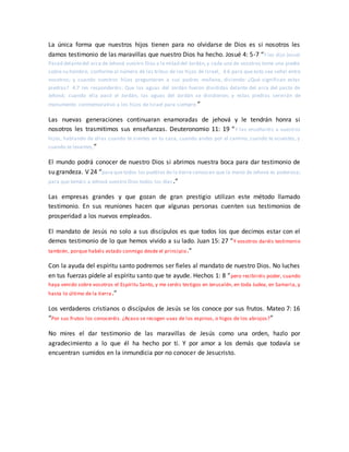 La única forma que nuestros hijos tienen para no olvidarse de Dios es si nosotros les
damos testimonio de las maravillas que nuestro Dios ha hecho. Josué 4: 5-7 “Y les dijo Josué:
Pasad delantedel arca de Jehová vuestro Dios a la mitad del Jordán,y cada uno de vosotros tome una piedra
sobre su hombro, conforme al número de las tribus de los hijos de Israel, 4:6 para que esto sea señal entre
vosotros; y cuando vuestros hijos preguntaren a sus padres mañana, diciendo: ¿Qué significan estas
piedras? 4:7 les responderéis: Que las aguas del Jordán fueron divididas delante del arca del pacto de
Jehová; cuando ella pasó el Jordán, las aguas del Jordán se dividieron; y estas piedras servirán de
monumento conmemorativo a los hijos de Israel para siempre.”
Las nuevas generaciones continuaran enamoradas de jehová y le tendrán honra si
nosotros les trasmitimos sus enseñanzas. Deuteronomio 11: 19 “Y las enseñaréis a vuestros
hijos, hablando de ellas cuando te sientes en tu casa, cuando andes por el camino, cuando te acuestes, y
cuando te levantes,”
El mundo podrá conocer de nuestro Dios si abrimos nuestra boca para dar testimonio de
su grandeza. V 24 “para que todos los pueblos de la tierra conozcan que la mano de Jehová es poderosa;
para que temáis a Jehová vuestro Dios todos los días.”
Las empresas grandes y que gozan de gran prestigio utilizan este método llamado
testimonio. En sus reuniones hacen que algunas personas cuenten sus testimonios de
prosperidad a los nuevos empleados.
El mandato de Jesús no solo a sus discípulos es que todos los que decimos estar con el
demos testimonio de lo que hemos vivido a su lado. Juan 15: 27 “Y vosotros daréis testimonio
también, porque habéis estado conmigo desde el principio.”
Con la ayuda del espíritu santo podremos ser fieles al mandato de nuestro Dios. No luches
en tus fuerzas pídele al espíritu santo que te ayude. Hechos 1: 8 “pero recibiréis poder, cuando
haya venido sobre vosotros el Espíritu Santo, y me seréis testigos en Jerusalén, en toda Judea, en Samaria, y
hasta lo último de la tierra.”
Los verdaderos cristianos o discípulos de Jesús se los conoce por sus frutos. Mateo 7: 16
“Por sus frutos los conoceréis. ¿Acaso se recogen uvas de los espinos, o higos de los abrojos?”
No mires el dar testimonio de las maravillas de Jesús como una orden, hazlo por
agradecimiento a lo que él ha hecho por ti. Y por amor a los demás que todavía se
encuentran sumidos en la inmundicia por no conocer de Jesucristo.
 