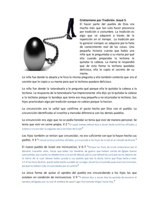 Cristianismo por Tradición. Josué 5.
El hacer parte del pueblo de Dios era
mucho más que tan solo hacer presencia
por tradición o costumbre. La tradición es
algo que se adquiere a través de la
repetición en el tiempo. La tradición por
lo general siempre se adquiere por la falta
de conocimiento real de las cosas. Una
pequeña historia cuenta que había una
niña que le preguntaba a su mama por qué
ella cuando preparaba la lechona le
quitaba la cabeza. La mama le respondió
que de esta forma la lechona quedaba
deliciosa, ella le copio el secreto de su
mama.
La niña fue donde la abuela y le hiso la misma pregunta y ella también contesto que era el
secreto que le copio a su mama para que la lechona quedara deliciosa.
La niña fue donde la tatarabuela y le pregunto qué porque ella le quitaba la cabeza a la
lechona. La respuesta de la tatarabuela fue impresionante ella dijo: yo le quitaba la cabeza
a la lechona porque la bandeja que tenía era muy pequeña y no alcanzaba la lechona. Sus
hijas practicaban algo por tradición aunque no sabían porque lo hacían.
La circuncisión era la señal que confirma el pacto hecho por Dios con el pueblo. La
circuncisión identificaba al israelita y marcaba diferencia con los demás pueblos.
La circuncisión era algo que no se podía heredar se tenía que vivir de manera personal. Se
tenía que vivir en carne propia. V 2 “En aquel tiempo Jehová dijo a Josué: Hazte cuchillos afilados, y
vuelve a circuncidar la segunda vez a los hijos de Israel”
Los hijos también se tenían que circuncidar, no era suficiente con que lo hayan hecho sus
padres. V 3 “Y Josué se hizo cuchillos afilados, y circuncidó a los hijos de Israel en el collado de Aralot.”
El nuevo pueblo de Israel era incircunciso. V 6-7 “Porque los hijos de Israel anduvieron por el
desierto cuarenta años, hasta que todos los hombres de guerra que habían salido de Egipto fueron
consumidos,por cuanto no obedecieron a la voz de Jehová; por lo cual Jehová les juró que no les dejaría ver
la tierra de la cual Jehová había jurado a sus padres que nos la daría, tierra que fluye leche y miel.
5:7 A los hijos deellos,queél había hecho suceder en su lugar,Josué los circuncidó;pues eran incircuncisos,
porque no habían sido circuncidados por el camino”
La única forma de quitar el oprobio del pueblo era circuncidando a los hijos los que
estaban en condición de incircuncisos. V 9 “Y Jehová dijo a Josué: Hoy he quitado de vosotros el
oprobio de Egipto; por lo cual el nombre de aquel lugar fue llamado Gilgal, hasta hoy.”
 