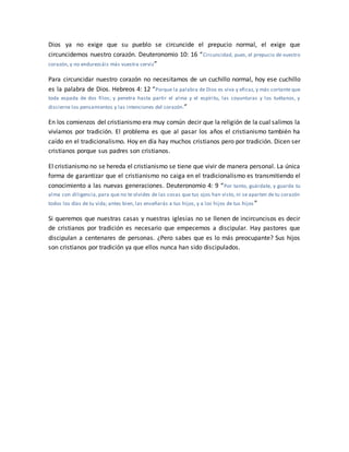 Dios ya no exige que su pueblo se circuncide el prepucio normal, el exige que
circuncidemos nuestro corazón. Deuteronomio 10: 16 “Circuncidad, pues, el prepucio de vuestro
corazón, y no endurezcáis más vuestra cerviz”
Para circuncidar nuestro corazón no necesitamos de un cuchillo normal, hoy ese cuchillo
es la palabra de Dios. Hebreos 4: 12 “Porque la palabra de Dios es viva y eficaz, y más cortante que
toda espada de dos filos; y penetra hasta partir el alma y el espíritu, las coyunturas y los tuétanos, y
discierne los pensamientos y las intenciones del corazón.”
En los comienzos del cristianismo era muy común decir que la religión de la cual salimos la
vivíamos por tradición. El problema es que al pasar los años el cristianismo también ha
caído en el tradicionalismo. Hoy en día hay muchos cristianos pero por tradición. Dicen ser
cristianos porque sus padres son cristianos.
El cristianismo no se hereda el cristianismo se tiene que vivir de manera personal. La única
forma de garantizar que el cristianismo no caiga en el tradicionalismo es transmitiendo el
conocimiento a las nuevas generaciones. Deuteronomio 4: 9 “Por tanto, guárdate, y guarda tu
alma con diligencia, para que no te olvides de las cosas que tus ojos han visto, ni se aparten de tu corazón
todos los días de tu vida; antes bien, las enseñarás a tus hijos, y a los hijos de tus hijos ”
Si queremos que nuestras casas y nuestras iglesias no se llenen de incircuncisos es decir
de cristianos por tradición es necesario que empecemos a discipular. Hay pastores que
discipulan a centenares de personas. ¿Pero sabes que es lo más preocupante? Sus hijos
son cristianos por tradición ya que ellos nunca han sido discipulados.
 