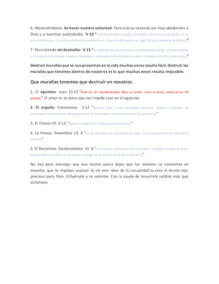 6. Absteniéndonos de hacer nuestra voluntad. Para esto se necesita ser muy obedientes a
Dios y a nuestras autoridades. V 10 “Y Josué mandó al pueblo, diciendo: Vosotros no gritaréis, ni se
oirá vuestra voz, ni saldrá palabra de vuestra boca, hasta el día que yo os diga: Gritad; entonces gritaréis .”
7. Persistiendo sin desmallar. V 15 “Al séptimo día se levantaron al despuntar el alba, y dieron vuelta
a la ciudad de la misma manera siete veces; solamente este día dieron vuelta alrededor de ella siete veces.”
Destruir murallas que se nos presentan en la vida muchas veces resulta fácil. Destruir las
murallas que tenemos dentro de nosotros es lo que muchas veces resulta imposible.
Que murallas tenemos que destruir en nosotros.
1. El egoísmo: Juan 15:12 “Este es mi mandamiento: Que os améis unos a otros, como yo os he
amado.” El amor es lo único que nos impide caer en el egoísmo.
2. El orgullo: Colosenses 3:12 “Vestíos, pues, como escogidos de Dios, santos y amados, de
entrañable misericordia, de benignidad, de humildad, de mansedumbre, de paciencia ”
3. El Temor: Fil. 4:13 “Todo lo puedo en Cristo que me fortalece.”
4. La Pereza. Proverbios 13: 4 “La ley del sabio es manantial de vida Para apartarse de los lazos de la
muerte.”
5. El Desánimo. Deuteronomio 31: 6 “Esforzaos y cobrad ánimo;no temáis, ni tengáis miedo de ellos,
porque Jehová tu Dios es el que va contigo; no te dejará, ni te desamparará.”
No hay peor enemigo que uno mismo nunca dejes que tus temores se conviertan en
murallas que te impidan avanzar tú no eres obra de la casualidad tu eres el tesoro más
precioso para Dios. Esfuérzate y se valiente. Con la ayuda de Jesucristo saldrás más que
victorioso.
 