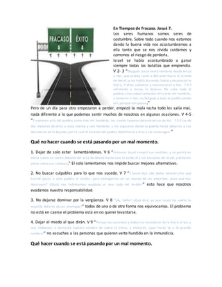 En Tiempos de Fracaso. Josué 7.
Los seres humanos somos seres de
costumbre. Sobre todo cuando nos estamos
dando la buena vida nos acostumbramos a
ella tanto que se nos olvida cuidarnos y
corremos el riesgo de perderla.
Israel se había acostumbrado a ganar
siempre todas las batallas que emprendía.
V 2- 3 “Después Josué envió hombres desde Jericó
a Hai, que estaba junto a Bet-avén hacia el oriente
de Bet-el; y les habló diciendo: Subid y reconoced la
tierra. Y ellos subieron y reconocieron a Hai. 7:3 Y
volviendo a Josué, le dijeron: No suba todo el
pueblo, sino suban como dos mil o tres mil hombres,
y tomarán a Hai; no fatigues a todo el pueblo yendo
allí, porque son pocos.”
Pero de un día para otro empezaron a perder, empezó la mala racha todo les salía mal,
nada diferente a lo que podemos sentir muchos de nosotros en algunas ocasiones. V 4-5
“Y subieron allá del pueblo como tres mil hombres, los cuales huyeron delante de los de Hai. 7:5 Y los de
Hai mataron de ellos a unos treinta y seis hombres, y los siguieron desde la puerta hasta Sebarim, y l os
derrotaron en la bajada; por lo cual el corazón del pueblo desfalleció y vino a ser como agua.”
Qué no hacer cuando se está pasando por un mal momento.
1. Dejar de solo estar lamentándonos. V 6 “Entonces Josué rompió sus vestidos, y se postró en
tierra sobre su rostro delante del arca de Jehová hasta caer la tarde, él y los ancianos de Israel; y echaron
polvo sobre sus cabezas.” El solo lamentarnos nos impide buscar mejores alternativas.
2. No buscar culpables para lo que nos sucede. V 7 “Y Josué dijo: ¡Ah, Señor Jehová! ¿Por qué
hiciste pasar a este pueblo el Jordán, para entregarnos en las manos de los amorreos, para que nos
destruyan? ¡Ojalá nos hubiéramos quedado al otro lado del Jordán!” esto hace que nosotros
evadamos nuestra responsabilidad.
3. No dejarse dominar por la vergüenza. V 8 “¡Ay, Señor! ¿Qué diré, ya que Israel ha vuelto la
espalda delante de sus enemigos?” todos de una o de otra forma nos equivocamos. El problema
no está en caerse el problema está en no querer levantarse.
4. Dejar el miedo al que dirán. V 9 “Porque los cananeos y todos los moradores de la tierra oirán, y
nos rodearán, y borrarán nuestro nombre de sobre la tierra; y entonces, ¿qué harás tú a tú grande
nombre?” no escuches a las personas que quieren verte hundido en la inmundicia.
Qué hacer cuando se está pasando por un mal momento.
 