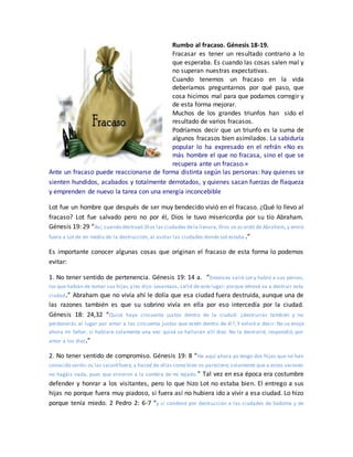 Rumbo al fracaso. Génesis 18-19.
Fracasar es tener un resultado contrario a lo
que esperaba. Es cuando las cosas salen mal y
no superan nuestras expectativas.
Cuando tenemos un fracaso en la vida
deberíamos preguntarnos por qué paso, que
cosa hicimos mal para que podamos corregir y
de esta forma mejorar.
Muchos de los grandes triunfos han sido el
resultado de varios fracasos.
Podríamos decir que un triunfo es la suma de
algunos fracasos bien asimilados. La sabiduría
popular lo ha expresado en el refrán «No es
más hombre el que no fracasa, sino el que se
recupera ante un fracaso.»
Ante un fracaso puede reaccionarse de forma distinta según las personas: hay quienes se
sienten hundidos, acabados y totalmente derrotados, y quienes sacan fuerzas de flaqueza
y emprenden de nuevo la tarea con una energía inconcebible
Lot fue un hombre que después de ser muy bendecido vivió en el fracaso. ¿Qué lo llevo al
fracaso? Lot fue salvado pero no por él, Dios le tuvo misericordia por su tío Abraham.
Génesis 19: 29 “Así, cuando destruyó Dios las ciudades dela llanura, Dios se acordó de Abraham, y envió
fuera a Lot de en medio de la destrucción, al asolar las ciudades donde Lot estaba .”
Es importante conocer algunas cosas que originan el fracaso de esta forma lo podemos
evitar:
1. No tener sentido de pertenencia. Génesis 19: 14 a. ”Entonces salió Lot y habló a sus yernos,
los que habían de tomar sus hijas,y les dijo: Levantaos, salid de este lugar; porque Jehová va a destruir esta
ciudad.” Abraham que no vivía ahí le dolía que esa ciudad fuera destruida, aunque una de
las razones también es que su sobrino vivía en ella por eso intercedía por la ciudad.
Génesis 18: 24,32 “Quizá haya cincuenta justos dentro de la ciudad: ¿destruirás también y no
perdonarás al lugar por amor a los cincuenta justos que estén dentro de él?; Y volvió a decir: No se enoje
ahora mi Señor, si hablare solamente una vez: quizá se hallarán allí diez. No la destruiré, respondió, por
amor a los diez.”
2. No tener sentido de compromiso. Génesis 19: 8 “He aquí ahora yo tengo dos hijas que no han
conocido varón;os las sacaréfuera,y haced de ellas como bien os pareciere; solamente que a estos varones
no hagáis nada, pues que vinieron a la sombra de mi tejado.” Tal vez en esa época era costumbre
defender y honrar a los visitantes, pero lo que hizo Lot no estaba bien. El entrego a sus
hijas no porque fuera muy piadoso, si fuera así no hubiera ido a vivir a esa ciudad. Lo hizo
porque tenía miedo. 2 Pedro 2: 6-7 “y si condenó por destrucción a las ciudades de Sodoma y de
 