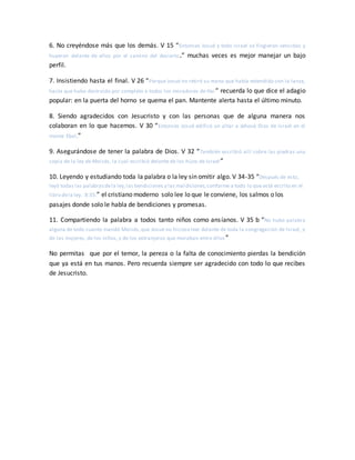 6. No creyéndose más que los demás. V 15 “Entonces Josué y todo Israel se fingieron vencidos y
huyeron delante de ellos por el camino del desierto.” muchas veces es mejor manejar un bajo
perfil.
7. Insistiendo hasta el final. V 26 “Porque Josué no retiró su mano que había extendido con la lanza,
hasta que hubo destruido por completo a todos los moradores de Hai ” recuerda lo que dice el adagio
popular: en la puerta del horno se quema el pan. Mantente alerta hasta el último minuto.
8. Siendo agradecidos con Jesucristo y con las personas que de alguna manera nos
colaboran en lo que hacemos. V 30 “Entonces Josué edificó un altar a Jehová Dios de Israel en el
monte Ebal,”
9. Asegurándose de tener la palabra de Dios. V 32 “También escribió allí sobre las piedras una
copia de la ley de Moisés, la cual escribió delante de los hijos de Israel ”
10. Leyendo y estudiando toda la palabra o la ley sin omitir algo. V 34-35 “Después de esto,
leyó todas las palabrasdela ley,las bendiciones y las maldiciones,conforme a todo lo que está escrito en el
libro dela ley. 8:35.” el cristiano moderno solo lee lo que le conviene, los salmos o los
pasajes donde solo le habla de bendiciones y promesas.
11. Compartiendo la palabra a todos tanto niños como ansíanos. V 35 b “No hubo palabra
alguna de todo cuanto mandó Moisés,que Josué no hicieseleer delante de toda la congregación de Israel, y
de las mujeres, de los niños, y de los extranjeros que moraban entre ellos ”
No permitas que por el temor, la pereza o la falta de conocimiento pierdas la bendición
que ya está en tus manos. Pero recuerda siempre ser agradecido con todo lo que recibes
de Jesucristo.
 