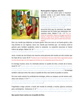 Buena gente o Ingenuo. Josué 9.
Las obras no nos salvan pero si muestran
quienes somos y en quien hemos creído.
Santiago 2: 15- 17 “Y si un hermano o una
hermana están desnudos, y tienen necesidad del
mantenimiento de cada día, 2:16 y alguno de
vosotros les dice: Id en paz, calentaos y saciaos, pero
no les dais las cosas que son necesarias para el
cuerpo, ¿de qué aprovecha? 2:17 Así también la fe,
si no tiene obras, es muerta en sí misma.”
Jesucristo dice que las personas nos deben
reconocer por los frutos que mostramos con
nuestros actos. Mateo 7: 16 – 17 “Por sus
frutos los conoceréis. ¿Acaso se recogen uvas de los
espinos, o higos de los abrojos? 7:17 Así, todo buen
árbol da buenos frutos, pero el árbol malo da frutos
malos.”
Dios nos manda que debemos ser buena gente. Pero una cosa es ser buena gente y otra
muy distinta es ser ingenuo. Jesús nos manda que tenemos que ser mansos como la
paloma pero también prudentes como la serpiente. La serpiente reacciona al menor
indicio de peligro. Mateo 10: 16 “He aquí, yo os envío como a ovejas en medio de lobos; sed, pues,
prudentes como serpientes, y sencillos como palomas.”
Jesús a través de una historia nos muestra como personas del mundo son más astutas que
los hijos de luz. Lucas 16: 8 “Y alabó el amo al mayordomo malo por haber hecho sagazmente; porque
los hijos de este siglo son más sagaces en el trato con sus semejantes que los hijos de luz.”
El enemigo muchas veces ha intentado destruir al pueblo de Dios a través de la fuerza.
Josué 9: 1-2 “Cuando oyeron estas cosas todos los reyes que estaban a este lado del Jordán, así en las
montañas como en los llanos, y en toda la costa del Mar Grande delante del Líbano, los heteos, amorreos,
cananeos,ferezeos, heveos y jebuseos, 9:2 se concertaron para pelear contra Josué e Israel.” el enemigo
también sabe que entre más ataca al pueblo de Dios más fuerte el pueblo se vuelve.
Por esta razón satanás ha cambiado de estrategia, ahora sus ataques son de manera sutil,
ataca con astucia. V 3-4 “Mas los moradores de Gabaón, cuando oyeron lo que Josué había hecho a
Jericó y a Hai, 9:4 usaron de astucia; pues fueron y se fingieron embajadores, y tomaron sacos viejos sobre
sus asnos, y cueros viejos de vino, rotos y remendados,”
Fingiéndose amigo satanás a través del mundo ha entrado a muchas iglesias cristianas
para corromperlas. Colosenses 2: 8 “Mirad que nadie os engañe por medio de filosofías y huecas
sutilezas, según las tradiciones de los hombres, conforme a los rudimentos del mundo, y no según Cristo”
Que quiere hacer santas con el pueblo de Dios.
 