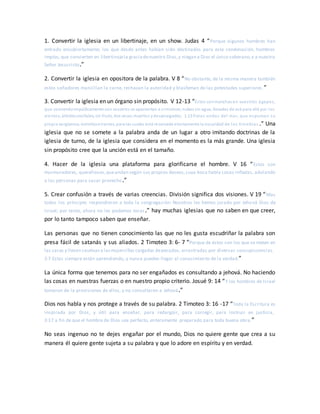 1. Convertir la iglesia en un libertinaje, en un show. Judas 4 “Porque algunos hombres han
entrado encubiertamente, los que desde antes habían sido destinados para esta condenación, hombres
impíos,que convierten en libertinajela graciadenuestro Dios,y niegan a Dios el único soberano,y a nuestro
Señor Jesucristo.”
2. Convertir la iglesia en opositora de la palabra. V 8 “No obstante, de la misma manera también
estos soñadores mancillan la carne, rechazan la autoridad y blasfeman de las potestades superiores.”
3. Convertir la iglesia en un órgano sin propósito. V 12-13 “Estos sonmanchas en vuestros ágapes,
que comiendoimpúdicamente con vosotros se apacientan a símismos;nubes sin agua, llevadas de acá para allá por los
vientos;árbolesotoñales, sin fruto, dos veces muertos ydesarraigados; 1:13 fieras ondas del mar, que espuman su
propia vergüenza;estrellaserrantes, para las cuales está reservada eternamente la oscuridad de las tinieblas .” Una
iglesia que no se somete a la palabra anda de un lugar a otro imitando doctrinas de la
iglesia de turno, de la iglesia que considera en el momento es la más grande. Una iglesia
sin propósito cree que la unción está en el tamaño.
4. Hacer de la iglesia una plataforma para glorificarse el hombre. V 16 “Estos son
murmuradores, querellosos,queandan según sus propios deseos,cuya boca habla cosas infladas, adulando
a las personas para sacar provecho.”
5. Crear confusión a través de varias creencias. División significa dos visiones. V 19 “Mas
todos los príncipes respondieron a toda la congregación: Nosotros les hemos jurado por Jehová Dios de
Israel; por tanto, ahora no les podemos tocar.” hay muchas iglesias que no saben en que creer,
por lo tanto tampoco saben que enseñar.
Las personas que no tienen conocimiento las que no les gusta escudriñar la palabra son
presa fácil de satanás y sus aliados. 2 Timoteo 3: 6- 7 “Porque de éstos son los que se meten en
las casas y llevan cautivasa lasmujercillas cargadas depecados, arrastradas por diversas concupiscencias.
3:7 Estas siempre están aprendiendo, y nunca pueden llegar al conocimiento de la verdad.”
La única forma que tenemos para no ser engañados es consultando a jehová. No haciendo
las cosas en nuestras fuerzas o en nuestro propio criterio. Josué 9: 14 “Y los hombres de Israel
tomaron de la provisiones de ellos, y no consultaron a Jehová.”
Dios nos habla y nos protege a través de su palabra. 2 Timoteo 3: 16 -17 “Toda la Escritura es
inspirada por Dios, y útil para enseñar, para redargüir, para corregir, para instruir en justicia,
3:17 a fin de que el hombre de Dios sea perfecto, enteramente preparado para toda buena obra.”
No seas ingenuo no te dejes engañar por el mundo, Dios no quiere gente que crea a su
manera él quiere gente sujeta a su palabra y que lo adore en espíritu y en verdad.
 