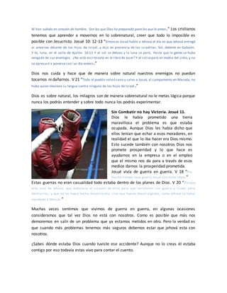 Ni han subido en corazón de hombre, Son las que Dios ha preparado para los que le aman.” Los cristianos
tenemos que aprender a movernos en lo sobrenatural, creer que todo lo imposible es
posible con Jesucristo. Josué 10: 12-13 “Entonces Josué habló a Jehová el día en que Jehová entregó
al amorreo delante de los hijos de Israel, y dijo en presencia de los israelitas: Sol, detente en Gabaón;
Y tú, luna, en el valle de Ajalón. 10:13 Y el sol se detuvo y la luna se paró, Hasta que la gente se hubo
vengado de sus enemigos. ¿No está escrito esto en el libro de Jaser? Y el sol separó en medio del cielo, y no
se apresuró a ponerse casi un día entero.”
Dios nos cuida y hace que de manera sobre natural nuestros enemigos no puedan
tocarnos ni dañarnos. V 21 “Todo el pueblo volvió sano y salvo a Josué, al campamento en Maceda; no
hubo quien moviese su lengua contra ninguno de los hijos de Israel .”
Dios es sobre natural, los milagros son de manera sobrenatural no le metas lógica porque
nunca los podrás entender y sobre todo nunca los podrás experimentar.
Sin Combatir no hay Victoria. Josué 11.
Dios le había prometido una tierra
maravillosa el problema es que estaba
ocupada. Aunque Dios les había dicho que
ellos tenían que echar a esos moradores, en
realidad el que lo iba hacer era Dios mismo.
Esto sucede también con nosotros Dios nos
promete prosperidad y lo que hace es
ayudarnos en la empresa o en el empleo
que el mismo nos da para a través de esos
medios darnos la prosperidad prometida.
Josué vivía de guerra en guerra. V 18 “Por
mucho tiempo tuvo guerra Josué con estos reyes.”
Estas guerras no eran casualidad todo estaba dentro de los planes de Dios. V 20 “Porque
esto vino de Jehová, que endurecía el corazón de ellos para que resistiesen con guerra a Israel, para
destruirlos, y que no les fuese hecha misericordia, sino que fuesen desarraigados, como Jehová lo había
mandado a Moisés.”
Muchas veces sentimos que vivimos de guerra en guerra, en algunas ocasiones
consideramos que tal vez Dios no está con nosotros. Como es posible que más nos
demoremos en salir de un problema que ya estamos metidos en otro. Pero la verdad es
que cuando más problemas tenemos más seguros debemos estar que jehová esta con
nosotros.
¿Sabes dónde estaba Dios cuando tuviste ese accidente? Aunque no lo creas él estaba
contigo por eso todavía estas vivo para contar el cuento.
 