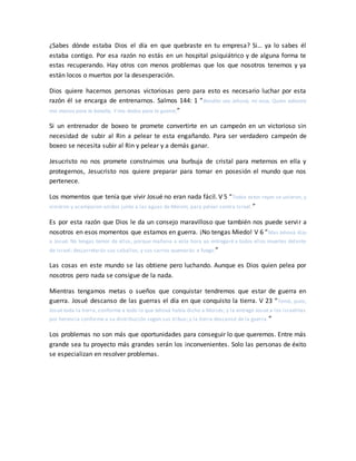 ¿Sabes dónde estaba Dios el día en que quebraste en tu empresa? Si… ya lo sabes él
estaba contigo. Por esa razón no estás en un hospital psiquiátrico y de alguna forma te
estas recuperando. Hay otros con menos problemas que los que nosotros tenemos y ya
están locos o muertos por la desesperación.
Dios quiere hacernos personas victoriosas pero para esto es necesario luchar por esta
razón él se encarga de entrenarnos. Salmos 144: 1 “Bendito sea Jehová, mi roca, Quien adiestra
mis manos para la batalla, Y mis dedos para la guerra;”
Si un entrenador de boxeo te promete convertirte en un campeón en un victorioso sin
necesidad de subir al Rin a pelear te esta engañando. Para ser verdadero campeón de
boxeo se necesita subir al Rin y pelear y a demás ganar.
Jesucristo no nos promete construirnos una burbuja de cristal para meternos en ella y
protegernos, Jesucristo nos quiere preparar para tomar en posesión el mundo que nos
pertenece.
Los momentos que tenía que vivir Josué no eran nada fácil. V 5 “Todos estos reyes se unieron, y
vinieron y acamparon unidos junto a las aguas de Merom, para pelear contra Israel.”
Es por esta razón que Dios le da un consejo maravilloso que también nos puede servir a
nosotros en esos momentos que estamos en guerra. ¡No tengas Miedo! V 6 “Mas Jehová dijo
a Josué: No tengas temor de ellos, porque mañana a esta hora yo entregaré a todos ellos muertos delante
de Israel; desjarretarás sus caballos, y sus carros quemarás a fuego.”
Las cosas en este mundo se las obtiene pero luchando. Aunque es Dios quien pelea por
nosotros pero nada se consigue de la nada.
Mientras tengamos metas o sueños que conquistar tendremos que estar de guerra en
guerra. Josué descanso de las guerras el día en que conquisto la tierra. V 23 “Tomó, pues,
Josué toda la tierra, conforme a todo lo que Jehová había dicho a Moisés; y la entregó Josué a los israelitas
por herencia conforme a su distribución según sus tribus; y la tierra descansó de la guerra .”
Los problemas no son más que oportunidades para conseguir lo que queremos. Entre más
grande sea tu proyecto más grandes serán los inconvenientes. Solo las personas de éxito
se especializan en resolver problemas.
 
