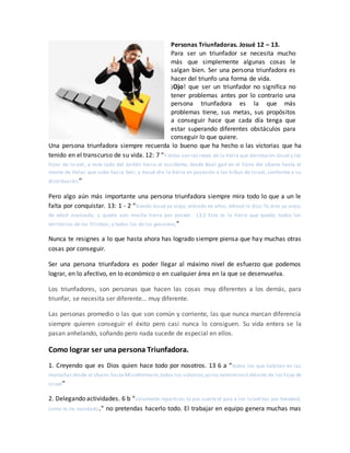 Personas Triunfadoras. Josué 12 – 13.
Para ser un triunfador se necesita mucho
más que simplemente algunas cosas le
salgan bien. Ser una persona triunfadora es
hacer del triunfo una forma de vida.
¡Ojo! que ser un triunfador no significa no
tener problemas antes por lo contrario una
persona triunfadora es la que más
problemas tiene, sus metas, sus propósitos
a conseguir hace que cada día tenga que
estar superando diferentes obstáculos para
conseguir lo que quiere.
Una persona triunfadora siempre recuerda lo bueno que ha hecho o las victorias que ha
tenido en el transcurso de su vida. 12: 7 “Y estos son los reyes de la tierra que derrotaron Josué y los
hijos de Israel, a este lado del Jordán hacia el occidente, desde Baal -gad en el llano del Líbano hasta el
monte de Halac que sube hacia Seir; y Josué dio la tierra en posesión a las tribus de Israel, conforme a su
distribución;”
Pero algo aún más importante una persona triunfadora siempre mira todo lo que a un le
falta por conquistar. 13: 1 - 2 “Siendo Josué ya viejo, entrado en años, Jehová le dijo: Tú eres ya viejo,
de edad avanzada, y queda aún mucha tierra por poseer. 13:2 Esta es la tierra que queda: todos los
territorios de los filisteos, y todos los de los gesureos;”
Nunca te resignes a lo que hasta ahora has logrado siempre piensa que hay muchas otras
cosas por conseguir.
Ser una persona triunfadora es poder llegar al máximo nivel de esfuerzo que podemos
lograr, en lo afectivo, en lo económico o en cualquier área en la que se desenvuelva.
Los triunfadores, son personas que hacen las cosas muy diferentes a los demás, para
triunfar, se necesita ser diferente… muy diferente.
Las personas promedio o las que son común y corriente, las que nunca marcan diferencia
siempre quieren conseguir el éxito pero casi nunca lo consiguen. Su vida entera se la
pasan anhelando, soñando pero nada sucede de especial en ellos.
Como lograr ser una persona Triunfadora.
1. Creyendo que es Dios quien hace todo por nosotros. 13 6 a “todos los que habitan en las
montañas desde el Líbano hasta Misrefotmaim,todos los sidonios;yo los exterminaré delante de los hijos de
Israel”
2. Delegando actividades. 6 b “solamente repartirás tú por suerte el país a los israelitas por heredad,
como te he mandado.” no pretendas hacerlo todo. El trabajar en equipo genera muchas mas
 