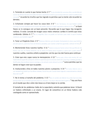 1. Teniendo en cuenta lo que hemos hecho. V 7 “Yo era de edad de cuarenta años cuando Moisés
siervo de Jehová me envió de Cades-barnea a reconocer la tierra; y yo le traje noticias como lo sentía en mi
corazón.” recuerda los triunfos que has logrado no permitas que tu mente solo recuerde las
derrotas.
2. Esfuérzate siempre por hacer las cosas bien. V 8 “Y mis hermanos, los que habían subido
conmigo, hicieron desfallecer el corazón del pueblo; pero yo cumplí siguiendo a Jehová mi Di os.” un buen
futuro se lo consigue con un buen presente. Recuerda que lo que hagas hoy recogerás
mañana. Si estás cansado de recoger cosas malas entonces cambia la semilla que estas
sembrando. Gálatas 6: 7 “No os engañéis; Dios no puede ser burlado: pues todo lo que el hombre
sembrare, eso también segará”
3. Tener un Propósito Claro. V 9 “Entonces Moisés juró diciendo: Ciertamente la tierra que holló tu
pie será para ti, y para tus hijos en herencia perpetua, por cuanto cumpliste siguiendo a Jehová mi Dios .”
4. Manteniendo Vivos nuestros Sueños. V 11 “Todavía estoy tan fuerte como el día que Moisés me
envió; cual era mi fuerza entonces, tal es ahora mi fuerza para la guerra, y para salir y para entrar ”
nuestros sueños, nuestros anhelo o propósitos son los que nos dan fuerza para continuar.
5. Creer que eres capaz nunca te menosprecies. V 12 “Dame, pues, ahora este monte, del cual
habló Jehová aquel día; porque tú oíste en aquel día que los anaceos están allí,y que hay ciudades grandes y
fortificadas.Quizá Jehová estará conmigo, y los echaré, como Jehová ha dicho” nunca permitas que los
demás te hagan creer que no puedes.
6. Involucrando a Dios en todos nuestros planes o proyectos. V 14 “Por tanto, Hebrón vino a
ser heredad de Caleb hijo de Jefone cenezeo, hasta hoy, por cuanto había seguido cumplidamente a Jehová
Dios de Israel.”
7. No le temas al tamaño del problema. V 15 “Mas el nombre de Hebrón fue antes Quiriat-arba;
porque Arba fue un hombre grande entre los anaceos. Y la tierra descansó de la guerra.” hay una frase
en el mundo que dice: entre más bravo es el toro mejor es la corrida.
El tamaño de los problemas habla de la capacidad y valentía que podemos tener. Si David
se hubiera enfrentado a un enano. En lugar de convertirse en un héroe hubiera sido
catalogado como un aprovechado.
 