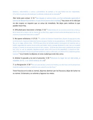Gomorra, reduciéndolas a ceniza y poniéndolas de ejemplo a los que habían de vivir impíamente,
2:7 y libró al justo Lot, abrumado por la nefanda conducta de los malvados ”
3Ser lento para actuar. V 15 “Han dejado el camino recto, y se han extraviado siguiendo el
camino de Balaam hijo de Beor, el cual amó el premio de la maldad,” hay cosas en la vida que
no dan espera se requiere que se actue de inmediato. No dejes para mañana lo que
puedes hacer hoy.
4. Dificultad para reaccionar a tiempo. V 16 “Y deteniéndose él, los varones asieron de su mano, y
de la mano de su mujer y de las manos de sus dos hijas, según la misericordia de Jehová para con él; y lo
sacaron y lo pusieron fuera de la ciudad.”
5. No querer esforzarse. V 17-21 “Y cuando los hubieron llevado fuera, dijeron: Escapa por tu vida;
no mires tras ti, ni pares en toda esta llanura; escapa al monte, no sea que perezcas. 19:18 Pero Lot les dijo:
No, yo os ruego, señores míos. 19:19 He aquí ahora ha hallado vuestro siervo gracia en vuestros ojos, y
habéis engrandecido vuestra misericordia que habéis hecho conmigo dándome la vida; mas yo no podré
escapar al monte, no sea que me alcance el mal, y muera. 19:20 He aquí ahora esta ciudad está cerca para
huir allá, la cual es pequeña; dejadme escapar ahora allá (¿no es ella pequeña?), y salvaré mi vida.
19:21 Y le respondió: He aquí he recibido también tu súplica sobre esto, y no destruiré la ciudad de que has
hablado.” no al monte no déjanos en esta ciudad que está más cerca.
6. Anhelar lo pasado y no vivir el presente. V 26 “Entonces la mujer de Lot miró atrás, a
espaldas de él, y se volvió estatua de sal.”
7. La Resignación. V 30 “Pero Lot subió de Zoar y moró en el monte, y sus dos hijas con él; porque tuvo
miedo de quedarse en Zoar, y habitó en una cueva él y sus dos hijas.”
Tener fracasos en la vida es normal, dejarnos dominar por los fracasos y dejar de luchar no
es normal. Esfuérzate y se valiente y lograras tus metas.
 