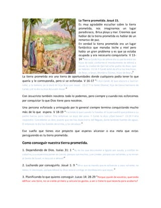 La Tierra prometida. Josué 15.
Es muy agradable escuchar sobre la tierra
prometida, nos imaginamos un lugar
paradisiaco, Brisa playa y mar. Creemos que
hablar de la tierra prometida es hablar de un
remanso de paz.
En verdad la tierra prometida era un lugar
fantástico que manaba leche y miel pero
había un gran problema y es que ya estaba
ocupada y era necesario conquistarla. V 13-
14 “Mas a Caleb hijo de Jefone dio su parte entre los
hijos de Judá, conforme al mandamiento de Jehová a
Josué; la ciudad de Quiriat-arba padre de Anac, que
es Hebrón. 15:14 Y Caleb echó de allí a los tres hijos
de Anac, a Sesai, Ahimán y Talmai, hijos de Anac.”
La tierra prometida era una tierra de oportunidades donde cualquiera podía tener lo que
quería y le correspondía, pero si se esforzaba. V 16-17 “Y dijo Caleb: Al que atacare a Quiriat-
sefer, y la tomare, yo le daré mi hija Acsa por mujer. 15:17 Y la tomó Otoniel, hijo de Cenaz hermano de
Caleb; y él le dio su hija Acsa por mujer.”
Con Jesucristo también nosotros todo lo podemos, pero siempre y cuando nos esforcemos
por conquistar lo que Dios tiene para nosotros.
Una persona esforzada y arriesgada por lo general siempre termina conquistando mucho
más de lo que espera. V 18-19 “Y aconteció que cuando la llevaba, él la persuadió que pidiese a su
padre tierras para labrar. Ella entonces se bajó del asno. Y Caleb le dijo: ¿Qué tienes? 15:19 Y ella
respondió: Concédeme un don; puesto que me has dado tierra del Neguev, dame también fuentes de aguas.
El entonces le dio las fuentes de arriba, y las de abajo.”
Ese sueño que tienes ese proyecto que esperas alcanzar o esa meta que estas
persiguiendo es tu tierra prometida.
Como conseguir nuestra tierra prometida.
1. Dependiendo de Dios. Isaías 31: 1 “Ay de los que descienden a Egipto por ayuda, y confían en
caballos;y su esperanza ponen en carros,porque son muchos, y en jinetes, porque son valientes; y no miran
al Santo de Israel, ni buscan a Jehová!”
2. Luchando por conseguirlo. Josué 1: 9 “Mira que te mando que te esfuerces y seas valiente; no
temas ni desmayes, porque Jehová tu Dios estará contigo en dondequiera que vayas.”
3. Planificando lo que quieres conseguir. Lucas 14: 28-29 “Porque ¿quién de vosotros, queriendo
edificar una torre, no se sienta primero y calcula los gastos, a ver si tiene lo que necesita para acabarla?
 