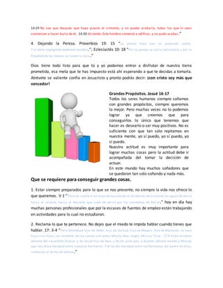 14:29 No sea que después que haya puesto el cimiento, y no pueda acabarla, todos los que lo vean
comiencen a hacer burla de él, 14:30 diciendo: Este hombre comenzó a edificar, y no pudo acabar.”
4. Dejando la Pereza. Proverbios 19: 15 “La pereza hace caer en profundo sueño,
Y el alma negligente padecerá hambre.”; Eclesiastés 10: 18 “Por la pereza se cae la techumbre, y por la
flojedad de las manos se llueve la casa.”
Dios tiene todo listo para que tú y yo podamos entrar a disfrutar de nuestra tierra
prometida, esa meta que te has impuesto está ahí esperando a que te decidas a tomarla.
Atrévete se valiente confía en Jesucristo y pronto podrás decir: ¡con cristo soy más que
vencedor!
Grandes Propósitos. Josué 16-17
Todos los seres humanos siempre soñamos
con grandes propósitos, siempre queremos
lo mejor. Pero muchas veces no lo podemos
lograr ya que creemos que para
conseguirlos lo único que tenemos que
hacer es desearlo o ser muy positivos. No es
suficiente con que tan solo repitamos en
nuestra mente, yo sí puedo, yo sí puedo, yo
sí puedo.
Nuestra actitud es muy importante para
lograr muchas cosas pero la actitud debe ir
acompañada del tomar la decisión de
actuar.
En este mundo hay muchos soñadores que
se quedaron tan solo soñando y nada más.
Que se requiere para conseguir grandes cosas.
1. Estar siempre preparados para lo que se nos presente, no siempre la vida nos ofrece lo
que queremos. V 1 “Tocó en suerte a los hijosdeJosé desde el Jordán de Jericó hasta las aguasde Jericó
hacia el oriente, hacia el desierto que sube de Jericó por las montañas de Bet-el.” hoy en día hay
muchas personas profesionales que por la escases de fuentes de empleo están trabajando
en actividades para lo cual no estudiaron.
2. Reclama lo que te pertenece. No dejes que el miedo te impida hablar cuando tienes que
hablar. 17: 3-4 “Pero Zelofehad hijo de Hefer, hijo de Galaad, hijo de Maquir, hijo de Manasés, no tuvo
hijos sino hijas, los nombres de las cuales son estos: Maala, Noa, Hogla, Milca y Tirsa. 17:4 Estas vinieron
delante del sacerdote Eleazar y de Josué hijo de Nun, y de los príncipes, y dijeron: Jehová mandó a Moisés
que nos diese heredad entre nuestros hermanos. Y él les dio heredad entre los hermanos del padre de ellas,
conforme al dicho de Jehová.”
 