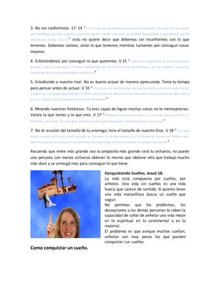 3. No ser conformista. 17: 14 “Y los hijos de José hablaron a Josué, diciendo: ¿Por qué nos has dado
por heredad una sola suerte y una sola parte, siendo nosotros un pueblo tan grande, y que Jehová nos ha
bendecido hasta ahora?” esto no quiere decir que debemos ser inconformes con lo que
tenemos. Debemos valorar, amar lo que tenemos mientras luchamos por conseguir cosas
mejores.
4. Esforzándonos por conseguir lo que queremos. V 15 “Y Josué les respondió: Si sois pueblo tan
grande, subid al bosque, y haceos desmontes allí en la tierra de los ferezeos y de los refaítas, ya que el
monte de Efraín es estrecho para vosotros.”
5. Estudiando a nuestro rival. No es bueno actuar de manera apresurada. Toma tu tiempo
para pensar antes de actuar. V 16 “Y los hijos de José dijeron: No nos bastará a nosotros este monte;
y todos los cananeos quehabitan la tierra de la llanura, tienen carros herrados; los que están en Bet-seán y
en sus aldeas, y los que están en el valle de Jezreel.”
6. Mirando nuestras fortalezas. Tu eres capaz de lograr muchas cosas no te menosprecies.
Valora lo que tienes y lo que eres. V 17 “Entonces Josué respondió a la casa de José, a Efraín y a
Manasés, diciendo: Tú eres gran pueblo, y tienes grande poder; no tendrás una sola parte,”
7. No te asustes del tamaño de tu enemigo, mira el tamaño de nuestro Dios. V 18 “sino que
aquel monte será tuyo; pues aunque es bosque, tú lo desmontarás y lo poseerás hasta sus límites más
lejanos; porque tú arrojarás al cananeo, aunque tenga carros herrados, y aunque sea fuerte.”
Recuerda que entre más grande sea tu propósito más grande será tu esfuerzo, no puede
una persona con menos esfuerzo obtener lo mismo que obtiene otra que trabajo mucho
más duro y se arriesgó más para conseguir lo que tiene.
Conquistando Sueños. Josué 18.
La vida está compuesta por sueños, por
anhelos. Una vida sin sueños es una vida
hueca que carece de sentido. Si quieres tener
una vida maravillosa busca un sueño que
seguir.
No permitas que los problemas, las
decepciones o las demás personas te roben la
capacidad de soñar de anhelar una vida mejor
en lo espiritual en lo sentimental o en lo
material.
El problema es que aunque muchos sueñan,
anhelan son muy pocos los que pueden
conquistar sus sueños.
Como conquistar un sueño.
 