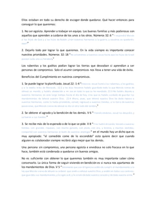 Ellos estaban en todo su derecho de escoger donde quedarse. Qué hacer entonces para
conseguir lo que queremos:
1. No ser egoísta. Aprender a trabajar en equipo. Las buenas familias y más poderosas son
aquellas que aprenden a cuidarse de los unos a los otros. Números 32: 6 “Y respondió Moisés
a los hijos de Gad y a los hijos de Rubén: ¿Irán vuestros hermanos a la guerra, y vosotros os quedaréis
aquí?”
2. Dejarlo todo por lograr lo que queremos. En la vida siempre es importante conocer
nuestras prioridades. Números 32: 18 “No volveremos a nuestras casas hasta que los hijos de Israel
posean cada uno su heredad.”
Los rubenitas y los gaditas podían lograr las tierras que deseaban si aprendían a ser
personas de compromiso. Solo el asumir compromisos nos lleva a tener una vida de éxito.
Beneficios del Cumplimiento en nuestros compromisos.
1. Se puede lograr lo planificado. Josué 22: 1-4 “Entonces Josué llamó a los rubenitas,a los gaditas,
y a la media tribu de Manasés, 22:2 y les dijo: Vosotros habéis guardado todo lo que Moisés siervo de
Jehová os mandó, y habéis obedecido a mi voz en todo lo que os he mandado. 22:3 No habéis dejado a
vuestros hermanos en este largo tiempo hasta el día de hoy, sino que os habéis cuidado de guardar los
mandamientos de Jehová vuestro Dios. 22:4 Ahora, pues, que Jehová vuestro Dios ha dado reposo a
vuestros hermanos, como lo había prometido, volved, regresad a vuestras tiendas, a la tierra de vuestras
posesiones, que Moisés siervo de Jehová os dio al otro lado del Jordán.”
2. Se obtiene el agrado y la bendición de los demás. V 6 “Y bendiciéndolos, Josué los despidió, y
se fueron a sus tiendas.”
3. Se recibe más de lo esperado o de lo que se pide. V 8 “Y les habló diciendo: Volved a vuestras
tiendas con grandes riquezas, con mucho ganado, con plata, con oro, y bronce, y muchos vestidos;
compartid con vuestros hermanos el botín de vuestros enemigos” en el mundo hay un dicho que es
muy apropiado: “el comedido come de lo escondido” esto quiere decir que cuando
alguien es colaborador siempre recibirá algo mejor que los demás.
Una persona sin compromiso, una persona egoísta e envidiosa no solo fracasa en lo que
hace, también está condenada a quedarse sin buenos amigos.
No es suficiente con obtener lo que queremos también es muy importante saber cómo
conservarlo. La única forma de seguir viviendo en bendición es si nunca nos apartamos de
los mandamientos de Dios. V 5 “Solamente que con diligenciacuidéisde cumplir el mandamiento y la
ley que Moisés siervo de Jehová os ordenó: que améis a Jehová vuestro Dios,y andéis en todos sus caminos;
que guardéis sus mandamientos,y le sigáisa él,y le sirváisdetodo vuestro corazón y de toda vuestra alma.”
 