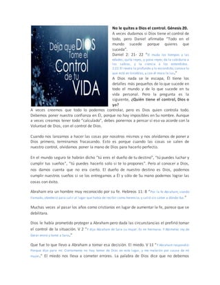 No le quites a Dios el control. Génesis 20.
A veces dudamos si Dios tiene el control de
todo, pero Daniel afirmaba “Todo en el
mundo sucede porque quieres que
suceda”.
Daniel 2: 21- 22 “El muda los tiempos y las
edades; quita reyes, y pone reyes; da la sabiduría a
los sabios, y la ciencia a los entendidos.
2:22 El revela lo profundo y lo escondido; conoce lo
que está en tinieblas, y con él mora la luz.”
A Dios nada se le escapa, Él tiene los
detalles más pequeños de lo que sucede en
todo el mundo y de lo que sucede en tu
vida personal. Pero la pregunta es la
siguiente, ¿Quién tiene el control, Dios o
yo?
A veces creemos que todo lo podemos controlar, pero es Dios quien controla todo.
Debemos poner nuestra confianza en Él, porque no hay imposibles en Su nombre. Aunque
a veces creamos tener todo “calculado”, debes ponernos a pensar si eso va acorde con la
Voluntad de Dios, con el control de Dios.
Cuando nos lanzamos a hacer las cosas por nosotros mismos y nos olvidamos de poner a
Dios primero, terminamos fracasando. Esto es porque cuando las cosas se salen de
nuestro control, olvidamos poner la mano de Dios para hacerlo perfecto.
En el mundo seguro te habrán dicho “tú eres el dueño de tu destino”, “tú puedes luchar y
cumplir tus sueños”, “tú puedes hacerlo solo si te lo propones”. Pero al conocer a Dios,
nos damos cuenta que no era cierto. El dueño de nuestro destino es Dios, podemos
cumplir nuestros sueños si se los entregamos a Él y sólo de Su mano podemos lograr las
cosas con éxito.
Abraham era un hombre muy reconocido por su fe. Hebreos 11: 8 “Por la fe Abraham, siendo
llamado, obedeció para salir al lugar que había de recibir como herencia; y salió sin saber a dónde iba.”
Muchas veces al pasar los años como cristianos en lugar de aumentar la fe, parece que se
debilitara.
Dios le había prometido proteger a Abraham pero dada las circunstancias el prefirió tomar
el control de la situación. V 2 “Y dijo Abraham de Sara su mujer: Es mi hermana. Y Abimelec rey de
Gerar envió y tomó a Sara.”
Que fue lo que llevo a Abraham a tomar esa decisión. El miedo. V 11 “Y Abraham respondió:
Porque dije para mí: Ciertamente no hay temor de Dios en este lugar, y me matarán por causa de mi
mujer.” El miedo nos lleva a cometer errores. La palabra de Dios dice que no debemos
 