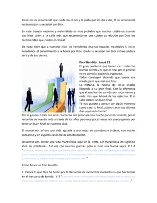 Josué no les recomendó que cuidaran el oro y la plata que les iba a dar, él les recomendó
no descuidar su relación con Dios.
En este tiempo moderno y materialista es muy probable que muchos cristianos cuando
sus hijos salen a la calle más que recomendarles que cuiden su relación con Dios les
recomiendan que cuiden el celular.
De nada sirve que a nuestros hijos les heredemos muchas riquezas materiales si no le
heredamos el conocimiento y la honra por Dios. Cuida tu relación con Dios y Dios cuidara
de ti y de tus bienes.
Final Bendito. Josué 23.
El gran problema que tienen casi todas las
buenas novelas es que el final por lo general
no es como la audiencia esperaba.
Todos concluyen diciendo que buena esa
novela pero que mal ese final.
La historia, la novela de Josué estaba
llegando a su gran final. Con la diferencia
que el escritor de su vida era nada menos y
nada más que Jehová de los ejércitos. El sí
sabe darnos un buen final.
Te has puesto a pensar por algún momento
como será tu final, ¿cómo serán tus últimos
días aquí en la tierra?
Por lo general todos los seres humanos nos preocupamos mucho por el nacimiento, por el
recorrido de nuestra vida a través de los años pero muy pocas veces nos preocupamos por
tener un buen final de nuestros días.
El mundo nos ofrece una vida agitada y una vejez en abandono y tristeza, con mucho
cansancio y en algunos casos hasta con decepción.
Jesucristo nos ofrece una vida maravillosa aquí en la tierra, ser maravillosa no significa
libre de problemas. Tal vez con muchas guerras pero al final una buena vejez. V 1-2
“Aconteció, muchos días después que Jehová diera reposo a Israel de todos sus enemigos alrededor, que
Josué, siendo ya viejo y avanzado en años, 23:2 llamó a todo Israel,a sus ancianos,sus príncipes, sus jueces
y sus oficiales, y les dijo: Yo ya soy viejo y avanzado en años.”
Como Tener un final bendito.
1. Valora lo que Dios ha hecho por ti. Recuerda los momentos maravillosos que has tenido
en el trascurso de tu vida. V 3 “Y vosotros habéis visto todo lo que Jehová vuestro Dios ha hecho con
todas estas naciones por vuestra causa; porque Jehová vuestro Dios es quien ha peleado por vosotros .”
 