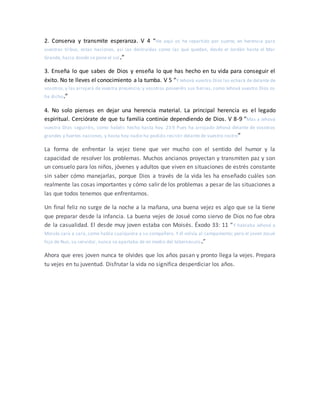 2. Conserva y transmite esperanza. V 4 “He aquí os he repartido por suerte, en herencia para
vuestras tribus, estas naciones, así las destruidas como las que quedan, desde el Jordán hasta el Mar
Grande, hacia donde se pone el sol.”
3. Enseña lo que sabes de Dios y enseña lo que has hecho en tu vida para conseguir el
éxito. No te lleves el conocimiento a la tumba. V 5 “Y Jehová vuestro Dios las echará de delante de
vosotros,y las arrojará de vuestra presencia; y vosotros poseeréis sus tierras, como Jehová vuestro Dios os
ha dicho.”
4. No solo pienses en dejar una herencia material. La principal herencia es el legado
espiritual. Cerciórate de que tu familia continúe dependiendo de Dios. V 8-9 “Mas a Jehová
vuestro Dios seguiréis, como habéis hecho hasta hoy. 23:9 Pues ha arrojado Jehová delante de vosotros
grandes y fuertes naciones, y hasta hoy nadie ha podido resistir delante de vuestro rostro”
La forma de enfrentar la vejez tiene que ver mucho con el sentido del humor y la
capacidad de resolver los problemas. Muchos ancianos proyectan y transmiten paz y son
un consuelo para los niños, jóvenes y adultos que viven en situaciones de estrés constante
sin saber cómo manejarlas, porque Dios a través de la vida les ha enseñado cuáles son
realmente las cosas importantes y cómo salir de los problemas a pesar de las situaciones a
las que todos tenemos que enfrentarnos.
Un final feliz no surge de la noche a la mañana, una buena vejez es algo que se la tiene
que preparar desde la infancia. La buena vejes de Josué como siervo de Dios no fue obra
de la casualidad. El desde muy joven estaba con Moisés. Éxodo 33: 11 “Y hablaba Jehová a
Moisés cara a cara, como habla cualquiera a su compañero. Y él volvía al campamento; pero el joven Josué
hijo de Nun, su servidor, nunca se apartaba de en medio del tabernáculo.”
Ahora que eres joven nunca te olvides que los años pasan y pronto llega la vejes. Prepara
tu vejes en tu juventud. Disfrutar la vida no significa desperdiciar los años.
 
