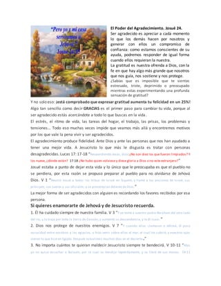 El Poder del Agradecimiento. Josué 24.
Ser agradecido es apreciar a cada momento
lo que los demás hacen por nosotros y
generar con ellos un compromiso de
confianza: como estamos conscientes de su
ayuda, podremos responder de igual forma
cuando ellos requieran la nuestra.
La gratitud es nuestra ofrenda a Dios, con la
fe en que hay algo más grande que nosotros
que nos guía, nos sostiene y nos protege.
¿Sabías que es imposible que te sientas
estresado, triste, deprimido o preocupado
mientras estas experimentando una profunda
sensación de gratitud?
Y no solo eso: ¡está comprobado que expresar gratitud aumenta tu felicidad en un 25%!
Algo tan sencillo como decir GRACIAS es el primer paso para cambiar tu vida, porque al
ser agradecido estás acercándote a todo lo que buscas en la vida.
El estrés, el ritmo de vida, las tareas del hogar, el trabajo, las prisas, los problemas y
tensiones… Todo eso muchas veces impide que veamos más allá y encontremos motivos
por los que vale la pena vivir y ser agradecidos.
El agradecimiento produce fidelidad. Ante Dios y ante las personas que nos han ayudado a
tener una mejor vida. A Jesucristo lo que más le disgusta es tratar con personas
desagradecidas. Lucas 17: 17-18 “Respondiendo Jesús, dijo: ¿No son diez los que fueron limpiados? Y
los nueve, ¿dónde están? 17:18 ¿No hubo quien volviese y diese gloria a Dios sino este extranjero?”
Josué estaba a punto de dejar esta vida y lo único que le preocupaba es que el pueblo no
se perdiera, por esta razón se propuso preparar al pueblo para no olvidarse de Jehová
Dios. V 1 “Reunió Josué a todas las tribus de Israel en Siquem, y llamó a los ancianos de Israel, sus
príncipes, sus jueces y sus oficiales; y se presentaron delante de Dios.”
La mejor forma de ser agradecidos con alguien es recordando los favores recibidos por esa
persona.
Si quieres enamorarte de Jehová y de Jesucristo recuerda.
1. Él ha cuidado siempre de nuestra familia. V 3 “Y yo tomé a vuestro padre Abraham del otro lado
del río, y lo traje por toda la tierra de Canaán, y aumenté su descendencia, y le di Isaac.”
2. Dios nos protege de nuestros enemigos. V 7 “Y cuando ellos clamaron a Jehová, él puso
oscuridad entre vosotros y los egipcios, e hizo venir sobre ellos el mar, el cual los cubrió; y vuestros ojos
vieron lo que hice en Egipto. Después estuvisteis muchos días en el desierto.”
3. No importa cuántos te quieran maldecir Jesucristo siempre te bendecirá. V 10-11 “Mas
yo no quise escuchar a Balaam, por lo cual os bendijo repetidamente, y os libré de sus manos. 24:11
 