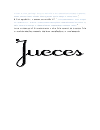 Pasasteis el Jordán, y vinisteis a Jericó, y los moradores de Jericó pelearon contra vosotros: los amorreos,
ferezeos, cananeos, heteos, gergeseos, heveos y jebuseos, y yo los entregué en vuestras manos.”
4. El ser agradecido y el amar es una decisión. V 15 “Y si mal os parece servir a Jehová, escogeos
hoy a quién sirváis;si a losdioses a quienes sirvieron vuestros padres,cuando estuvieron al otro lado del río,
o a los dioses de los amorreos en cuya tierra habitáis; pero yo y mi casa serviremos a Jehová.”
Nunca permitas que el desagradecimiento te aleje de la presencia de Jesucristo. Es la
presencia de Jesucristo en nuestra vida la que marca la diferencia entre las demás.
 