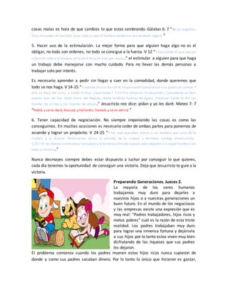 cosas malas es hora de que cambies lo que estas sembrando. Gálatas 6: 7 “No os engañéis;
Dios no puede ser burlado: pues todo lo que el hombre sembrare, eso también segará.”
5. Hacer uso de la estimulación. La mejor forma para que alguien haga algo no es el
obligar, no todo son ordenes, no todo se consigue a la fuerza. V 12 “Y dijo Caleb:El que atacare
a Quiriat-sefer y la tomare, yo le daré Acsa mi hija por mujer.” el estimular a alguien para que haga
un trabajo debe manejarse con mucho cuidado. Para no llevar las demás personas a
trabajar solo por interés.
Es necesario aprender a pedir sin llegar a caer en la comodidad, donde queremos que
todo se nos haga. V 14-15 “Y cuando ella seiba con él, la persuadió quepidiese a su padre un campo. Y
ella se bajó del asno, y Caleb le dijo: ¿Qué tienes? 1:15 Ella entonces le respondió: Concédeme un don;
puesto que me has dado tierra del Neguev, dame también fuentes de aguas. Entonces Caleb le dio las
fuentes de arriba y las fuentes de abajo.” Jesucristo nos dice: pidan y yo les daré. Mateo 7: 7
“Pedid, y se os dará; buscad, y hallaréis; llamad, y se os abrirá.”
6. Tener capacidad de negociación. No siempre imponiendo las cosas es como las
conseguimos. En muchas ocasiones es necesario ceder de ambas partes para ponernos de
acuerdo y lograr un propósito. V 24-25 “Y los que espiaban vieron a un hombre que salía de la
ciudad, y le dijeron: Muéstranos ahora la entrada de la ciudad, y haremos contigo misericordia.
1:25 Y él les mostró la entrada a la ciudad,y la hirieron a filo de espada; pero dejaron ir a aquel hombre con
toda su familia.”
Nunca desmayes siempre debes estar dispuesto a luchar por conseguir lo que quieres,
cada día tenemos la oportunidad de conseguir una victoria. Deja que Jesucristo te guie a la
victoria.
Preparando Generaciones. Jueces 2.
La mayoría de los seres humanos
trabajamos muy duro para dejarles a
nuestros hijos o a nuestras generaciones un
buen futuro. En el mundo de los negociosos
y las empresas existe una expresión que es
muy real: “Padres trabajadores, hijos ricos y
nietos pobres” cuál es la razón de esta triste
realidad. Los padres trabajaban muy duro
para lograr una inmensa fortuna y dejársela
a sus hijos por lo tanto estos viven muy bien
disfrutando de las riquezas que sus padres
les dejaron.
El problema comienza cuando los padres mueren estos hijos ricos nunca supieron de
donde y como sus padres sacaban dinero. Por lo tanto lo único que hicieron es gastar,
 