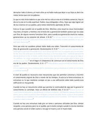 derrochar todo el dinero y al morir ellos ya no había nada que dejar a sus hijos es decir los
nietos tenían que vivir en pobreza.
Lo que es más triste todavía es que este mal no solo se vive en al ámbito comercial, hoy en
día se lo vive en la vida espiritual. Padres muy entregados a Dios, hijos que algo logran ver
de esa vivencia en sus padres, pero nietos totalmente apartados de Dios.
Esto es lo que sucedió con el pueblo de Dios. Mientras vivía Josué las cosas funcionaban
muy bien, el muere y mientras vive el resto de su generación también parece que las cosas
con Dios de alguna manera funcionan bien, pero cuando esa generación murió las nuevas
generaciones ya no conocían de Jehová. V 8-10 “con tal que vosotros no hagáis pacto con los
moradores de esta tierra, cuyos altares habéis de derribar; mas vosotros no habéis atendido a mi voz. ¿Por
qué habéis hecho esto?”
Para que esto no sucediera jehová había dado una orden. Transmitir el conocimiento de
Dios de generación a generación. Deuteronomio 4: 9-10 “Por tanto, guárdate, y guarda tu alma
con diligencia, para que no te olvides de las cosas que tus ojos han visto, ni se aparten de tu corazón todos
los días de tu vida; antes bien, las enseñarás a tus hijos, y a los hijos de tus hijos. 4:10 El día que estuviste
delante de Jehová tu Dios en Horeb, cuando Jehová me dijo: Reúneme el pueblo, para que yo les haga oír
mis palabras, las cuales aprenderán, para temerme todos los días que vivieren sobre la tierra, y las
enseñarán a sus hijos;” en el hogar el compromiso de continuar con el conocimiento de Dios
era de los padres. Deuteronomio 6: 6 – 7 “Y estas palabras que yo te mando hoy, estarán sobre tu
corazón;
6:7 y las repetirás a tus hijos,y hablarásdeellas estando en tu casa,y andando por el camino, y al acostarte,
y cuando te levantes.”
A nivel de pueblo es necesario crear mecanismos que nos permitan conservar y trasmitir
el conocimiento original de Dios a través de los tiempos. A esto se le llama estructura, la
estructura es lo que mantiene siempre en pie a una edificación sobre todo cuando esta
edificación es muy grande.
Cuando no hay un mecanismo solido que permita la continuidad de algo por lo general el
conocimiento se corrompe. Hace un efecto de teléfono roto. V 11-13 “Después los hijos de
Israel hicieron lo malo antelos ojos de Jehová, y sirvieron a los baales. 2:12 Dejaron a Jehová el Dios de sus
padres, que los había sacado de la tierra de Egipto, y se fueron tras otros dioses, los dioses de los pueblos
que estaban en sus alrededores,a los cuales adoraron;y provocaron a ira a Jehová. 2:13 Y dejaron a Jehová,
y adoraron a Baal y a Astarot.”
Cuando no hay una estructura todo gira en torno a personas utilizadas por Dios. Jehová
respalda a esa persona pero no al pueblo, por lo tanto siempre sucede lo mismo mientras
esta persona existe el orden vuelve a resurgir el muere y con el muere todo.
 