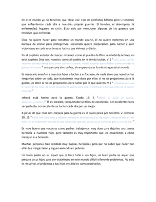 En este mundo ya no tenemos que librar ese tipo de conflictos bélicos pero si tenemos
que enfrentarnos cada día a nuestras propias guerras. El hambre, el desempleo, la
enfermedad, hogares en crisis. Esto solo por mencionar algunas de las guerras que
tenemos que enfrentar.
Dios no quiere hacer para nosotros un mundo aparte, él no quiere meternos en una
burbuja de cristal para protegernos. Jesucristo quiere prepararnos para luchar y salir
victoriosos en cada una de esas luchas que vivimos a diario.
En el capítulo anterior de Jueces miramos como el pueblo de Dios se olvidó de Jehová, en
este capítulo Dios nos muestra como al pueblo se le olvido luchar. V 1 “Estas, pues, son las
naciones que dejó Jehová para probar con ellas a Israel, a todos aquellos que no habían conocido todas la
guerras de Canaán;” una persona sin sueños, sin esperanza es lo mismo que estar muerta.
Es necesario enseñar a nuestros hijos a luchar a esforzarse, de nada sirve que nosotros los
tengamos sobre un todo, que trabajemos muy duro por ellos si no los preparamos para la
guerra, es decir si no los preparamos para luchar por lo que quieren. V 2 “solamente para que
el linaje de los hijos de Israel conociese la guerra, para que la enseñasen a los que antes no la habían
conocido:”
Jehová está hecho para la guerra. Éxodo 15: 3 “Jehová es varón de guerra;
Jehová es su nombre.” él es creador, conquistador un Dios de excelencia ser excelente no es
ser perfecto, ser excelente es luchar cada día por ser mejor.
A pesar de que Dios nos prepara para la guerra es el quien pelea por nosotros. 2 Crónicas
20: 15 “Y dijo: Oíd, Judá todo, y vosotros moradores de Jerusalén, y tú, rey Josafat. Jehová os dice así: No
temáis ni os amedrentéis delante de esta multitud tan grande; porque no es vuestra la guerra,sino de Dios.”
Es muy bueno que nosotros como padres trabajemos muy duro para dejarles una buena
herencia a nuestros hijos pero también es muy importante que les enseñemos a cómo
manejar esa herencia.
Muchas personas han recibido muy buenas herencias pero por no saber qué hacer con
ellas las malgastaron y siguen viviendo en pobreza.
Un buen padre no es aquel que le hace todo a sus hijos, un buen padre es aquel que
prepara a sus hijos para ser victoriosos en este mundo difícil y lleno de problemas. No solo
le resuelvas el problema a tus hijos enséñales cómo resolverlos.
 