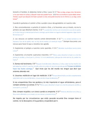 temerle al hombre, le debemos temer a Dios. Lucas 12: 4 “Mas os digo, amigos míos: No temáis
a los que matan el cuerpo, y después nada más pueden hacer. 12:5 Pero os enseñaré a quién debéis temer:
Temed a aquel que después de haber quitado la vida, tiene poder de echar en el infierno; sí, os digo, a éste
temed.”
Cuando le quitamos el control a Dios suceden cosas desagradables en nuestra vida:
1. Nos acostumbramos a quitarle el control a Dios, y lo hacemos una y o través, no era la
primera vez que Abraham mentía. V 13 “Y cuando Dios me hizo salir errante de la casa de mi padre,
yo le dije: Esta es la merced que tú harás conmigo, que en todos los lugares adonde lleguemos, digas de mí:
Mi hermano es.”
2. Las excusas se vuelven nuestro común denominador. V 12 “Y a la verdad también es mi
hermana, hija de mi padre, mas no hija de mi madre, y la tomé por mujer.” Siempre buscamos una
excusa para hacer lo que a nosotros nos agrada.
3. Exponemos al peligro a nuestros seres queridos. V 2 b “Y Abimelec rey de Gerar envió y tomó
a Sara”
4. Exponemos a la muerte a personas inocentes. V 7 “Ahora, pues, devuelve la mujer a su marido;
porque es profeta, y orará por ti, y vivirás. Y si no la devolvieres, sabe que de cierto morirás tú, y todos los
tuyos.”
5. Damos mal testimonio. V 9 “Después llamó Abimelec a Abraham, y ledijo:¿Qué nos has hecho? ¿En
qué pequé yo contra ti, que has atraído sobre mí y sobre mi reino tan grande pecado? Lo que no debiste
hacer has hecho conmigo.” Qué triste que los del mundo nos tengan que decir que
estamos obrando mal.
6. Llevamos maldición en lugar de maldición. V 18 “Porque Jehová había cerrado completamente
toda matriz de la casa de Abimelec, a causa de Sara mujer de Abraham.”
Si nos arrepentimos Dios nos perdona y lo más importante el sigue utilizándonos, para el
siempre seremos sus siervos. V 7 a “Ahora, pues, devuelve la mujer a su marido; porque es profeta, y
orará por ti, y vivirás.”
Dios siempre respalda a un siervo cuando se arrepiente. V 17 “Entonces Abraham oró a Dios; y
Dios sanó a Abimelec y a su mujer, y a sus siervas, y tuvieron hijos .”
No importa por las circunstancias que estés pasando recuerda Dios siempre tiene el
control, no te desesperes el te guardara y responderá por ti.
 
