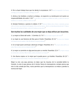 4. Por su buen trabajo hace que los demás la reconozcan. V 8 "Barac le respondió: Si tú fueres
conmigo, yo iré; pero si no fueres conmigo, no iré."
5. Anima a los hombres a realizar su trabajo, en especial a su marido pero no le quita sus
responsabilidades de varón. V 10 "Y juntó Barac a Zabulón y a Neftalí en Cedes, y subió con diez mil
hombres a su mando; y Débora subió con él."
6. Siempre fortalece a quienes la rodean. V 14 "Entonces Débora dijo a Barac: Levántate, porque
este es el día en que Jehová ha entregado a Sísara en tus manos. ¿No ha salido Jehová delante de ti? Y Barac
descendió del monte de Tabor, y diez mil hombres en pos de él."
Son muchas las cualidades de una mujer que se deja utilizar por Jesucristo.
1. La mujer es Gloria del varón. 1 Corintios 11: 7 b "pero la mujer es gloria del varón"
2. La mujer es una herencia de Dios para el Varón. Proverbios 19: 14 "La casa y las riquezas
son herencia de los padres; Mas de Jehová la mujer prudente."
3. Es la mujer quien construye o destruye el hogar. Proverbios 14: 1 "La mujer sabia edifica su
casa; Mas la necia con sus manos la derriba"
4. La mujer se convierte en algo precioso para su marido. Proverbios 12: 4 "La mujer virtuosa
es corona de su marido; Mas la mala, como carcoma en sus huesos "
5. Una Buena esposa es lo mejor que le puede pasar a un hombre. Proverbios 18: 22 "El
que haya esposa halla el bien, Y alcanza la benevolencia de Jehová."
Mujer tu eres una joya preciosa no dejes que los traumas de la sociedad dañen tu
Corazón, tu eres lo que piensas de ti mismo. Nunca te menosprecies siempre piensa que
eres lo más amado por Dios, nunca permitas que tu menosprecies se endure y pierdas tu
esencia de mujer.
 