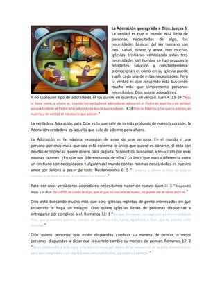 La Adoración que agrada a Dios. Jueces 5.
La verdad es que el mundo está llena de
personas necesitadas de algo, las
necesidades básicas del ser humano son
tres: salud, dinero y amor. Hoy muchas
iglesias cristianas conociendo estas tres
necesidades del hombre se han propuesto
brindarles solución y constantemente
promocionan el cómo en su iglesia puede
suplir cada una de estas necesidades. Pero
la verdad es que Jesucristo está buscando
mucho más que simplemente personas
necesitadas. Dios quiere adoradores.
Y no cualquier tipo de adoradores él los quiere en espíritu y en verdad. Juan 4: 23-24 “Mas
la hora viene, y ahora es, cuando los verdaderos adoradores adorarán al Padre en espíritu y en verdad;
porque también el Padre tales adoradores busca queleadoren. 4:24 Dios es Espíritu;y los que le adoran, en
espíritu y en verdad es necesario que adoren.”
La verdadera Adoración para Dios es la que sale de lo más profundo de nuestro corazón, la
Adoración verdadera es aquella que sale de adentro para afuera.
La Adoración es la máxima expresión de amor de una persona. En el mundo si una
persona por muy mala que sea está enferma lo único que quiere es sanarse, si esta con
deudas económicas quiere dinero para pagarla. Si nosotros buscamos a Jesucristo por esas
mismas razones. ¿En que nos diferenciamos de ellos? Lo único que marca diferencia entre
un cristiano con necesidades y alguien del mundo con las mismas necesidades es nuestro
amor por Jehová a pesar de todo. Deuteronomio 6: 5 “Y amarás a Jehová tu Dios de todo tu
corazón, y de toda tu alma, y con todas tus fuerzas.”
Para ser unos verdaderos adoradores necesitamos nacer de nuevo. Juan 3: 3 “Respondió
Jesús y le dijo: De cierto, de cierto te digo, que el que no naciere de nuevo, no puede ver el reino de Dios.”
Dios está buscando mucho más que solo iglesias repletas de gente interesadas en que
Jesucristo le haga un milagro. Dios quiere iglesias llenas de personas dispuestas a
entregarse por completo a él. Romanos 12: 1 “Así que, hermanos, os ruego por las misericordiasde
Dios, que presentéis vuestros cuerpos en sacrificio vivo, santo, agradable a Dios, que es vuestro culto
racional.”
Dios quiere personas que estén dispuestas cambiar su manera de pensar, o mejor
personas dispuestas a dejar que Jesucristo cambie su manera de pensar. Romanos 12: 2
“No os conforméis a este siglo, sino transformaos por medio de la renovación de vuestro entendimiento,
para que comprobéis cuál sea la buena voluntad de Dios, agradable y perfecta.”
 
