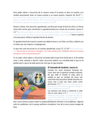 Para poder adorar a Jesucristo de la manera como él lo quiere es decir en espíritu y en
verdad necesitamos tener un nuevo corazón y un nuevo espíritu. Ezequiel 36: 26-27 “Os
daré corazón nuevo, y pondré espíritu nuevo dentro de vosotros; y quitaré de vuestra carne el corazón de
piedra, y os daré un corazón de carne. 36:27 Y pondré dentro de vosotros mi Espíritu, y haré que andéis en
mis estatutos, y guardéis mis preceptos, y los pongáis por obra”
Devora y Barac eran personas agradecidas con Dios por lo que él hizo con ellos y la forma
como ellos tenían para manifestar su agradecimiento era a través de un cantico. Jueces 5:
1-2 “Aquel día cantó Débora con Barac hijo de Abinoam, diciendo: 5:2 Por haberse puesto al frente los
caudillos en Israel, Por haberse ofrecido voluntariamente el pueblo, Load a Jehová.” todo el capítulo
cinco de jueces refleja el agradecimiento de devora.
El agradecimiento de nuestro corazón nos debería llevar a ser fieles con Dios y debería ser
el motor que nos impulsa a congregarnos.
Lo que más ama Jesucristo es un corazón agradecido. Lucas 17: 17-18 “Respondiendo Jesús,
dijo: ¿No son diez los que fueron limpiados? Y los nueve, ¿dónde están? 17:18 ¿No hubo quien volviese y
diese gloria a Dios sino este extranjero?”
Si no sabes cómo adorar a Jesucristo recuerda todo lo que él ha hecho por ti. Si de verdad
amas a Dios atrévete a decirle: Señor Jesucristo todavía no e recibido todo lo que te he
pedido pero a pesar de todo quiero de sirte que te sigo amando.
El Llamado de Gedeón. Jueces 6.
Cuando los seres humanos hacemos las
cosas bien por lo general siempre tratamos
de que todo el mundo lo sepa, pero la
verdad es que no siempre las cosas nos
salen bien hay ocasiones donde hacemos las
cosas mal y esto nos hace sentir como
prisioneros. V 1 “Los hijos de Israel hicieron lo
malo ante los ojos de Jehová; y Jehová los entregó en
mano de Madián por siete años”
Los temores nos llevan a meternos a cada
uno en una cueva. V 2 “Y la mano de Madián
prevaleció contra Israel. Y los hijos de Israel, por
causa de los madianitas, se hicieron cuevas en los
montes, y cavernas, y lugares fortificados.”
Que cueva utilizas tú para evadir la responsabilidad de enfrentar a los problemas. Algunos
ante los problemas con la pareja prefieren enmudecer, huir de la casa y hasta renegar de
Dios.
 