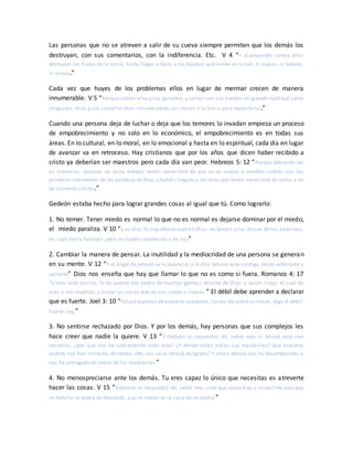 Las personas que no se atreven a salir de su cueva siempre permiten que los demás los
destruyan, con sus comentarios, con la indiferencia. Etc. V 4 “Y acampando contra ellos
destruían los frutos de la tierra, hasta llegar a Gaza; y no dejaban qué comer en Israel, ni ovejas, ni bueyes,
ni asnos.”
Cada vez que huyes de los problemas ellos en lugar de mermar crecen de manera
innumerable. V 5 “Porque subían ellos y sus ganados, y venían con sus tiendas en grande multitud como
langostas; ellos y sus camellos eran innumerables; así venían a la tierra para devastarla .”
Cuando una persona deja de luchar o deja que los temores lo invadan empieza un proceso
de empobrecimiento y no solo en lo económico, el empobrecimiento es en todas sus
áreas. En lo cultural, en lo moral, en lo emocional y hasta en lo espiritual, cada día en lugar
de avanzar va en retroceso. Hay cristianos que por los años que dicen haber recibido a
cristo ya deberían ser maestros pero cada día van peor. Hebreos 5: 12 “Porque debiendo ser
ya maestros, después de tanto tiempo, tenéis necesidad de que se os vuelva a enseñar cuáles son los
primeros rudimentos de las palabrasde Dios;y habéis llegado a ser tales que tenéis necesidad de leche, y no
de alimento sólido.”
Gedeón estaba hecho para lograr grandes cosas al igual que tú. Como lograrlo:
1. No temer. Tener miedo es normal lo que no es normal es dejarse dominar por el miedo,
el miedo paraliza. V 10 “y os dije: Yo soy Jehová vuestro Dios; no temáis a los dioses de los amorreos,
en cuya tierra habitáis; pero no habéis obedecido a mi voz”
2. Cambiar la manera de pensar. La inutilidad y la mediocridad de una persona se generan
en su mente. V 12 “Y el ángel de Jehová se le apareció, y le dijo: Jehová está contigo, varón esforzado y
valiente” Dios nos enseña que hay que llamar lo que no es como si fuera. Romanos 4: 17
“(como está escrito: Te he puesto por padre de muchas gentes) delante de Dios, a quien creyó, el cual da
vida a los muertos, y llama las cosas que no son, como si fuesen.” El débil debe aprender a declarar
que es fuerte. Joel 3: 10 “Forjad espadas devuestros azadones, lanzas de vuestras hoces; diga el débil:
Fuerte soy.”
3. No sentirse rechazado por Dios. Y por los demás, hay personas que sus complejos les
hace creer que nadie la quiere. V 13 “Y Gedeón le respondió: Ah, señor mío, si Jehová está con
nosotros, ¿por qué nos ha sobrevenido todo esto? ¿Y dónde están todas sus maravillas? que nuestros
padres nos han contado, diciendo: ¿No nos sacó Jehová de Egipto? Y ahora Jehová nos ha desamparado, y
nos ha entregado en mano de los madianitas”
4. No menospreciarse ante los demás. Tu eres capaz lo único que necesitas es atreverte
hacer las cosas. V 15 “Entonces le respondió: Ah, señor mío, ¿con qué salvaré yo a Israel? He aquí que
mi familia es pobre en Manasés, y yo el menor en la casa de mi padre.”
 