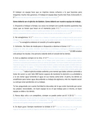 El trabajar en equipo hace que se imprima menos esfuerzo a lo que hacemos pero
tengamos mucho más ganancia. El trabajo en equipo deja mucho más fruto. Eclesiastés 4:
9 “Mejores son dos que uno; porque tienen mejor paga de su trabajo.”
Como debería ser el ejército de Gedeón. Como debería ser nuestro equipo de trabajo.
1. Dispuesto a trabajar a tiempo. Las cosas no siempre son cuando nosotros queremos hay
cosas que se tienen que hacer en el momento justo. V 1 “Levantándose, pues, de mañana
Jerobaal, el cual es Gedeón, y todo el pueblo que estaba con él, acamparon junto a la fuente de Harod; y
tenía el campamento de los madianitas al norte, más allá del collado de More, en el valle.”
2. No vanaglorioso. V 2 “Y Jehová dijo a Gedeón: El pueblo que está contigo es mucho para que yo
entregue a los madianitas en su mano, no sea que se alabe Israel contra mí, diciendo: Mi mano me ha
salvado.” la vanagloria endurece el corazón y lo vuelve egoísta.
3. Valientes. No libres de miedo pero si dispuestos a dominar el temor. V 3 “Ahora, pues, haz
pregonar en oídos del pueblo, diciendo: Quien tema y se estremezca, madrugue y devuélvase desde el
monte de Galaad. Y se devolvieron de los del pueblo veintidós mil, y quedaron diez mil.” 22.000 estaban
solo porque les tocaba. Una persona cobarde daña el corazón de los demás.
4. Con su objetivo siempre en la mira. V 5-7 “Entonces llevó el pueblo a las aguas; y Jehová dijo a
Gedeón: Cualquiera que lamiere las aguas con su lengua como lame el perro, a aquél pondrás aparte;
asimismo a cualquiera quesedoblaresobre sus rodillas para beber. 7:6 Y fue el número de los que lamieron
llevando el agua con la mano a su boca, trescientos hombres; y todo el resto del pueblo se dobló sobre sus
rodillas para beber las aguas. 7:7 Entonces Jehová dijo a Gedeón: Con estos trescientos hombres que
lamieron el agua os salvaré, y entregaré a los madianitas en tus manos; y váyase toda la demás gente cada
uno a su lugar.” todo el ejército estaba sediento y era normal que todos salieran corriendo a
tratar de saciar su sed. Solo 300 fueron capaces de mantener la atención a su alrededor y
a la ves tomar agua lamiendo el agua en sus manos como lame el perro, los demás se
arrodillaron para tomar agua descuidando su trabajo de vigilancia, más les importo saciar
su sed que estar pendientes en su trabajo.
Te has preguntado con cuanta facilidad te descuidas de lo que estás haciendo por saciar
tus propias necesidades. Un buen equipo no es el que trabaja para sí mismo, un buen
equipo se debe a los demás.
5. Nunca deja solo a un compañero, siempre se puede contar con él. V 10-11 “Y si tienes
temor de descender, baja tú con Fura tu criado al campamento, 7:11 y oirás lo que hablan; y entonces tus
manos se esforzarán, y descenderás al campamento. Y él descendió con Fura su criado hasta los puestos
avanzados de la gente armada que estaba en el campamento”
6. Se dejan guiar. Siempre mantienen la Unidad. V 17 “Y les dijo: Miradme a mí, y haced como
hago yo; he aquí que cuando yo llegue al extremo del campamento, haréis vosotros como hago yo.”
 