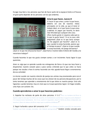 Escoge muy bien a las personas que han de hacer parte de tu equipo el éxito o el fracaso
en gran parte depende de las personas con las que andamos.
Ama lo que haces. Jueces 8
El hacer lo que amas y amar lo que haces,
debería ser una de nuestras metas
principales en la vida, ya que el tener el
trabajo ideal, en el que haces lo que amas
y además te pagan por hacerlo, te daría
más felicidad que cualquier otra cosa.
¡Pero mucha gente ni siquiera sabe qué es
lo que le gusta hacer! Si es tu caso, sólo
pregúntate: ¿Qué es lo que haría aunque
no me pagaran por hacerlo? ¿Qué es lo
que cuando lo estoy haciendo, parece que
el tiempo no pasa? ¿Qué es lo que cuando
lo estoy haciendo, me pongo de buenas?
¿Qué es lo que me entusiasma hacer? ¿Qué haría si tuviera todo el dinero del mundo y no
necesitara trabajar?
Cuando hacemos lo que nos gusta siempre vamos a ser insistentes hasta lograr lo que
queremos.
Amar es algo que se aprende cuando nos entregamos de lleno a lo que nos toca hacer y
disponemos nuestro corazón poco a poco vamos sintiendo que lo que antes se hacía
porque nos tocaba a hora lo vamos haciendo con más agrado hasta llegar a enamorarnos
de esa actividad.
Lo mismo sucede con nuestra relación de pareja nos unimos muy enamorados pero con el
pasar del tiempo muchas de las cosas que nos atraían de esa persona desaparecen, por lo
tanto tenemos que aprender a enamorarnos de lo que ahora es nuestra pareja. Esto solo
logramos cuando tenemos muy en claro que es lo que queremos lograr. Un hogar estable,
unos hijos con carácter. Etc.
Cuando aprendemos a amar lo que hacemos podemos:
1. Soportar los rechazos de parte de otras personas. V 1-2 “Pero los hombres de Efraín le
dijeron:¿Qué es esto que has hecho con nosotros,no llamándonos cuando ibas a la guerra contra Madián?
Y le reconvinieron fuertemente. 8:2 A los cuales él respondió: ¿Qué he hecho yo ahora comparado con
vosotros? ¿No es el rebusco de Efraín mejor que la vendimia de Abiezer?”
2. Seguir luchando a pesar del cansancio. V 4 “Y vino Gedeón al Jordán, y pasó él y los trescientos
hombres que traía consigo, cansados, más todavía persiguiendo.” Gedeón estaba cansado pero
 