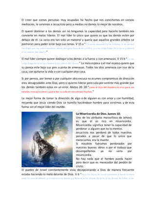 El creer que somos personas muy ocupadas ha hecho que nos convirtamos en siervos
mediocres, le servimos a Jesucristo pero a medias no damos lo mejor de nosotros.
El querer dominar a los demás así no tengamos la capacidad para hacerlo también nos
convierte en malos líderes. El mal líder lo único que quiere es que los demás estén por
debajo de él. La zarza era tan solo un matorral y quería que aquellos grandes árboles se
postraran para poder estar bajo sus ramas. V 15 a “Y la zarza respondió a los árboles: Si en verdad
me elegís por rey sobre vosotros,venid, abrigaos bajo demi sombra; y si no,salga fuego de la zarza y devore
a los cedros del Líbano.”
El mal líder siempre quiere doblegar a los demás a la fuerza y con amenazas. V 15 b “y si no,
salga fuego de la zarza y devore a los cedros del Líbano.” La mala esposa o el mal esposo quiere que
su pareja este bajo sus pies a pinta de amenazas. Todos los días amenaza con irse de la
casa, con quitarse la vida o con cualquier otra cosa.
Si por pereza, por temor o por cualquier otra excusa no asumes compromisos de dirección
eres desagradable ante Dios, pero si quieres liderar pero solo por sentirte más grande que
los demás también estas en un error. Mateo 20: 28 “como el Hijo del Hombre no vino para ser
servido, sino para servir, y para dar su vida en rescate por muchos.”
La mejor forma de tomar la dirección de algo o de alguien es con amor y con humildad,
recuerda que Jesús siendo Dios se humillo haciéndose hombre para servirnos y de esta
forma ser el mejor líder del mundo.
La Misericordia de Dios. Jueces 10.
Uno de los atributos maravilloso de Jehová
es que él es rico en misericordia.
Misericordia significa tener la capacidad de
perdonar a alguien que no lo merece.
Jesucristo nos perdonó de todos nuestros
pecados a pesar de que lo único que
merecíamos era la muerte.
Si nosotros fuéramos perdonados por
nuestras buenas obras o por el trabajo que
desempeñemos ya no sería por
misericordia.
No hay nada que el hombre pueda hacer
para decir que es merecedor del perdón de
cristo.
El pueblo de Israel constantemente vivía decepcionando a Dios de manera frecuente
estaba haciendo lo malo delante de Dios. V 6 “Pero los hijos de Israel volvieron a hacer lo malo
ante los ojos deJehová, y sirvieron a los baales y a Astarot, a los dioses de Siria, a los dioses de Sidón, a los
 