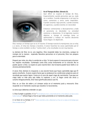 En el Tiempo de Dios. Génesis 21.
Qué difícil es esperar el tiempo de Dios.
Especialmente cuando pensamos que ya, nada
va a cambiar. Cuando empezamos a ver que las
cosas comienzan a verse como imposibles.
Cuando estamos bajo presión, cuando estamos
en urgencias, cuando estamos en necesidad.
Entonces comenzamos a desesperarnos y todo
el panorama es desolador. La ansiedad
comienza a devorarnos. Si no logramos nuestro
objetivo a tiempo el enemigo toma su
oportunidad y trabaja en nuestro desánimo
hasta llegar a la depresión.
Dios maneja un tiempo que no es el nuestro. El tiempo nuestro lo manejamos con un reloj
y a veces, el reloj nos maneja a nosotros. A veces hacemos las cosas apremiados por el
tiempo o como también se dice: “contra reloj”, y los resultados no son muy buenos.
La demora de Dios no es una negativa. Dios responde todas las oraciones, aunque no
siempre de la manera esperada. Nosotros pensamos en el presente; Dios nos prepara
para la eternidad.
Preparó por miles de años la venida de su Hijo. Te hará esperar lo necesario para alcanzar
los mejores resultados. Contempla como Dios actúa lentamente en la creación. No se
puede apurar a Dios. La espera es para nuestro bien. Aun lo bueno puede hacer daño si se
alcanza prematuramente.
A veces Dios demora la respuesta a una oración hasta que hayas aprendido algo que Él
quiera enseñarte. A veces espera hasta que se produzcan las condiciones propicias para el
resultado que quiere lograr. Como en el caso de aquel ciego de nacimiento. Tuvo que ser
ciego toda su vida para que todos lo supieran, y así, al llegar cierto día Jesús y
sanarlo milagrosamente, Dios fuese glorificado (véase Juan 9).
Dios es un Dios de orden y el siempre actúa en el momento justo y necesario. Dios
responde en el momento exacto que nosotros lo necesitamos.
Lo único que debemos entender es que:
1. Dios Cumple su palabra. V 1 a “Visitó Jehová a Sara,como había dicho,e hizo Jehová con Sara como
había hablado” Jehová llego e hizo lo que había prometido en el momento adecuado.
2. Lo hace en su tiempo. V 2 “Y Sara concibió y dio a Abraham un hijo en su vejez, en el tiempo que
Dios le había dicho.”
 