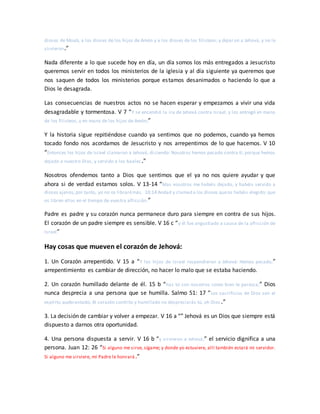 dioses de Moab, a los dioses de los hijos de Amón y a los dioses de los filisteos; y dejaron a Jehová, y no le
sirvieron.”
Nada diferente a lo que sucede hoy en día, un día somos los más entregados a Jesucristo
queremos servir en todos los ministerios de la iglesia y al día siguiente ya queremos que
nos saquen de todos los ministerios porque estamos desanimados o haciendo lo que a
Dios le desagrada.
Las consecuencias de nuestros actos no se hacen esperar y empezamos a vivir una vida
desagradable y tormentosa. V 7 “Y se encendió la ira de Jehová contra Israel, y los entregó en mano
de los filisteos, y en mano de los hijos de Amón;”
Y la historia sigue repitiéndose cuando ya sentimos que no podemos, cuando ya hemos
tocado fondo nos acordamos de Jesucristo y nos arrepentimos de lo que hacemos. V 10
“Entonces los hijos de Israel clamaron a Jehová, diciendo: Nosotros hemos pecado contra ti; porque hemos
dejado a nuestro Dios, y servido a los baales.”
Nosotros ofendemos tanto a Dios que sentimos que el ya no nos quiere ayudar y que
ahora si de verdad estamos solos. V 13-14 “Mas vosotros me habéis dejado, y habéis servido a
dioses ajenos;por tanto, yo no os librarémás. 10:14 Andad y clamad a los dioses queos habéis elegido; que
os libren ellos en el tiempo de vuestra aflicción.”
Padre es padre y su corazón nunca permanece duro para siempre en contra de sus hijos.
El corazón de un padre siempre es sensible. V 16 c “y él fue angustiado a causa de la aflicción de
Israel”
Hay cosas que mueven el corazón de Jehová:
1. Un Corazón arrepentido. V 15 a “Y los hijos de Israel respondieron a Jehová: Hemos pecado;”
arrepentimiento es cambiar de dirección, no hacer lo malo que se estaba haciendo.
2. Un corazón humillado delante de él. 15 b “haz tú con nosotros como bien te parezca;” Dios
nunca desprecia a una persona que se humilla. Salmo 51: 17 “Los sacrificios de Dios son el
espíritu quebrantado; Al corazón contrito y humillado no despreciarás tú, oh Dios .”
3. La decisión de cambiar y volver a empezar. V 16 a “” Jehová es un Dios que siempre está
dispuesto a darnos otra oportunidad.
4. Una persona dispuesta a servir. V 16 b “y sirvieron a Jehová;” el servicio dignifica a una
persona. Juan 12: 26 “Si alguno me sirve, sígame; y donde yo estuviere, allí también estará mi servidor.
Si alguno me sirviere, mi Padre le honrará.”
 