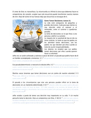 El amor de Dios es maravilloso. Su misericordia es infinita lo único que debemos hacer es
arrepentirnos de corazón, aceptar que solo Jesucristo puede transformar nuestra manera
de vivir. Deja de luchar en tus fuerzas deja que Jesucristo se encargue de ti.
Como Tomar Decisiones. Jueces 11.
La vida está compuesta de pequeñas y
grandes decisiones. Cada paso que damos es
una elección entre el avanzar o el
retroceder, entre el caminar o quedarnos
parados.
La toma de decisiones es lo que lleva a una
persona a definir su carácter.
La mayoría de la juventud de hoy en día no
tiene carácter, la razón es que los padres no
les permiten tomar decisiones, son los
padres los que deciden por ellos cuando se
trata de asumir responsabilidades.
Los jóvenes no aceptan que sus padres
tomen decisiones por ellos cuando quieren
hacer su voluntad.
Jefte era un varón esforzado y valeroso a pesar de tener un pasado que podría hacer de él
un hombre acomplejado y temeroso. V 1 “Jefté galaadita era esforzado y valeroso; era hijo de una
mujer ramera, y el padre de Jefté era Galaad.”
Ese pasado determinaría o marcaria la vida de Jefte. V 2 “Pero la mujer de Galaad ledio hijos,los
cuales, cuando crecieron, echaron fuera a Jefté, diciéndole: No heredarás en la casa de nuestro padre,
porque eres hijo de otra mujer.”
Muchas veces tenemos que tomar decisiones aun en contra de nuestra voluntad. V 3
“Huyó, pues, Jefté de sus hermanos, y habitó en tierra de Tob; y se juntaron con él hombres ociosos, los
cuales salían con él.”
El pasado o las circunstancias que vive una persona pueden influir en la toma de
decisiones en un momento determinado. V 6-7 “y dijeron a Jefté: Ven, y serás nuestro jefe, para
que peleemos contra los hijos de Amón. 11:7 Jefté respondió a los ancianos de Galaad: ¿No me
aborrecisteis vosotros, y me echasteis de la casa de mi padre? ¿Por qué, pues, venís ahora a mí cuando
estáis en aflicción?”
Jefte estaba a punto de tomar una decisión muy importante en su vida. Y sin mucho
pensarlo tomo la decisión. Hizo un compromiso con Dios. V 30-31 “Y Jefté hizo voto a Jehová,
diciendo:Si entregares a los amonitas en mis manos, 11:31 cualquiera quesalierede las puertas de mi casa
a recibirme, cuando regrese victorioso de los amonitas, será de Jehová, y lo ofreceré en holocausto.”
 