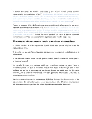 El tomar decisiones de manera apresurada y sin mucho análisis puede acarrear
consecuencias desagradables. V 34- 35 “Entonces volvió Jefté a Mizpa, a su casa; y he aquí su hija
que salía a recibirlecon panderos y danzas, y ella era sola, su hija única; no tenía fuera de ella hijo ni hija.
11:35 Y cuando él la vio, rompió sus vestidos, diciendo: ¡Ay, hija mía! en verdad me has abatido, y tú misma
has venido a ser causa de mi dolor; porque le he dado palabra a Jehová, y no podré retractarme.”
Porque se apresuró Jefte. No lo sabemos pero probablemente el compromiso que antes
hizo con los hombres fue el motivo. V 9-10 “Jefté entonces dijo a los ancianos de Galaad: Si me
hacéis volver para que pelee contra los hijos de Amón, y Jehová los entregare delante de mí, ¿seré yo
vuestro caudillo? 11:10 Y los ancianos de Galaad respondieron a Jefté: Jehová sea testigo entre nosotros, si
no hiciéremos como tú dices.” porque hacemos nosotros las cosas y porque asumimos
compromisos: por Dios, por nuestra familia o por satisfacer nuestro propio ego.
Algunas cosas a tener en cuenta cuando se va a tomar alguna decisión:
1. Quiero hacerlo. Si estás seguro que quieres hacer eso que te propones o es por
motivación de otros.
2. Necesito eso que voy hacer. Hay cosas que queremos hacer pero la verdad es que no lo
necesitamos.
3. Me conviene hacerlo. Puede ser que quieras hacerlo, y hasta lo necesites hacer ¿pero si
te conviene hacerlo?
Un ejemplo de estas tres razones podría ser: tú quieres comprar un carro ¿pero lo
necesitas? puede ser que lo necesites porque vives lejos de tu trabajo, pero lo más
probable es que no te convenga, ya que tienes deudas que pagar que son de mayor
prioridad, por lo tanto el comprar ese carro solo generaría más deudas. Lo quieres, lo
necesitas pero no te conviene.
La mejor manera de tomar decisiones es no dejándose llevar por las circunstancias, ni por
las emociones del momento. Muchas veces las emociones o las diferentes circunstancias
por las cuales estamos pasando nos hacen equivocar en la toma de decisiones.
 
