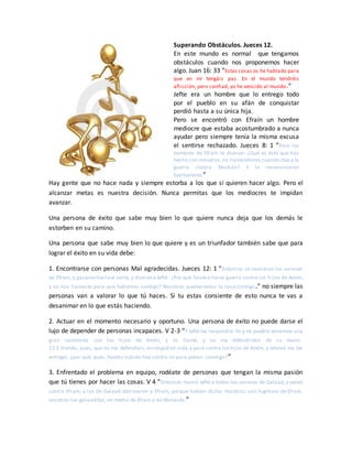 Superando Obstáculos. Jueces 12.
En este mundo es normal que tengamos
obstáculos cuando nos proponemos hacer
algo. Juan 16: 33 “Estas cosas os he hablado para
que en mí tengáis paz. En el mundo tendréis
aflicción; pero confiad, yo he vencido al mundo.”
Jefte era un hombre que lo entrego todo
por el pueblo en su afán de conquistar
perdió hasta a su única hija.
Pero se encontró con Efraín un hombre
mediocre que estaba acostumbrado a nunca
ayudar pero siempre tenía la misma excusa
el sentirse rechazado. Jueces 8: 1 “Pero los
hombres de Efraín le dijeron: ¿Qué es esto que has
hecho con nosotros,no llamándonos cuando ibasa la
guerra contra Madián? Y le reconvinieron
fuertemente.”
Hay gente que no hace nada y siempre estorba a los que si quieren hacer algo. Pero el
alcanzar metas es nuestra decisión. Nunca permitas que los mediocres te impidan
avanzar.
Una persona de éxito que sabe muy bien lo que quiere nunca deja que los demás le
estorben en su camino.
Una persona que sabe muy bien lo que quiere y es un triunfador también sabe que para
lograr el éxito en su vida debe:
1. Encontrarse con personas Mal agradecidas. Jueces 12: 1 “Entonces se reunieron los varones
de Efraín, y pasaron haciael norte, y dijeron a Jefté: ¿Por qué fuistea hacer guerra contra los hijos de Amón,
y no nos llamaste para que fuéramos contigo? Nosotros quemaremos tu casa contigo.” no siempre las
personas van a valorar lo que tú haces. Si tu estas consiente de esto nunca te vas a
desanimar en lo que estás haciendo.
2. Actuar en el momento necesario y oportuno. Una persona de éxito no puede darse el
lujo de depender de personas incapaces. V 2-3 “Y Jefté les respondió: Yo y mi pueblo teníamos una
gran contienda con los hijos de Amón, y os llamé, y no me defendisteis de su mano.
12:3 Viendo, pues, que no me defendíais,arriesguémi vida,y pasé contra los hijos de Amón, y Jehová me los
entregó; ¿por qué, pues, habéis subido hoy contra mí para pelear conmigo?”
3. Enfrentado el problema en equipo, rodéate de personas que tengan la misma pasión
que tú tienes por hacer las cosas. V 4 “Entonces reunió Jefté a todos los varones de Galaad, y peleó
contra Efraín; y los de Galaad derrotaron a Efraín, porque habían dicho: Vosotros sois fugitivos de Efraín,
vosotros los galaaditas, en medio de Efraín y de Manasés.”
 