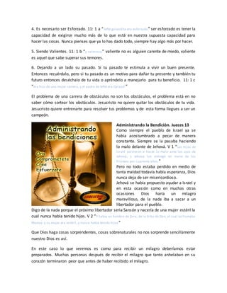 4. Es necesario ser Esforzado. 11: 1 a “Jefté galaadita era esforzado” ser esforzado es tener la
capacidad de exigirse mucho más de lo que está en nuestra supuesta capacidad para
hacer las cosas. Nunca pienses que ya lo has dado todo, siempre hay algo más por hacer.
5. Siendo Valientes. 11: 1 b “y valeroso;” valiente no es alguien carente de miedo, valiente
es aquel que sabe superar sus temores.
6. Dejando a un lado su pasado. Si tu pasado te estimula a vivir un buen presente.
Entonces recuérdalo, pero si tu pasado es un motivo para dañar tu presente y también tu
futuro entonces deséchalo de tu vida o apréndelo a manejarlo para tu beneficio. 11: 1 c
“era hijo de una mujer ramera, y el padre de Jefté era Galaad.”
El problema de una carrera de obstáculos no son los obstáculos, el problema está en no
saber cómo sortear los obstáculos. Jesucristo no quiere quitar los obstáculos de tu vida.
Jesucristo quiere entrenarte para resolver tus problemas y de esta forma llegues a ser un
campeón.
Administrando la Bendición. Jueces 13
Como siempre el pueblo de Israel ya se
había acostumbrado a pecar de manera
constante. Siempre se la pasaba haciendo
lo malo delante de Jehová. V 1 “Los hijos de
Israel volvieron a hacer lo malo ante los ojos de
Jehová; y Jehová los entregó en mano de los
filisteos por cuarenta años.”
Pero no todo estaba perdido en medio de
tanta maldad todavía había esperanza, Dios
nunca deja de ser misericordioso.
Jehová se había propuesto ayudar a Israel y
en esta ocasión como en muchas otras
ocasiones Dios haría un milagro
maravilloso, de la nada iba a sacar a un
libertador para el pueblo.
Digo de la nada porque el próximo libertador seria Sansón y nacería de una mujer estéril la
cual nunca había tenido hijos. V 2 “Y había un hombre de Zora, de la tribu de Dan, el cual se llamaba
Manoa; y su mujer era estéril, y nunca había tenido hijos”
Que Dios haga cosas sorprendentes, cosas sobrenaturales no nos sorprende sencillamente
nuestro Dios es así.
En este caso lo que veremos es como para recibir un milagro deberíamos estar
preparados. Muchas personas después de recibir el milagro que tanto anhelaban en su
corazón terminaron peor que antes de haber recibido el milagro.
 