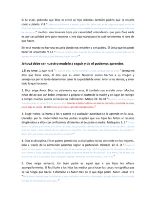 Si tu estas pidiendo que Dios te envié un hijo deberías también pedirle que te enseñe
como cuidarlo. V 8 “Entonces oró Manoa a Jehová, y dijo: Ah, Señor mío, yo te ruego que aquel varón de
Dios que enviaste, vuelva ahora a venir a nosotros, y nos enseñe lo que hayamos de hacer con el niño que
ha de nacer.” muchos solo tenemos hijos por casualidad, entendemos que para Dios nada
es por casualidad pero para nosotros si era algo nuevo para lo cual no tenemos ni idea de
que hacer.
En este mundo no hay una escuela donde nos enseñen a ser padres. El único que lo puede
hacer es Jesucristo. V 12 “Entonces Manoa dijo: Cuando tus palabras se cumplan, ¿cómo debe ser la
manera de vivir del niño, y qué debemos hacer con él?”
Jehová debe ser nuestro modelo a seguir y de el podemos aprender.
1.Él es Amor. 1 Juan 4: 8 “El que no ama, no ha conocido a Dios; porque Dios es amor.” Jehová no
dice que tiene amor, él dice que es amor. Nosotros somos hechos a su imagen y
semejanza por lo tanto deberíamos tener la capacidad de amar. Amar a los demás, y amar
todo lo que hacemos.
2. Dios exige Amor. Dios no solamente nos ama, él también nos enseña amar. Muchos
niños desde que son bebes empiezan a golpear el rostro de la madre y en lugar de corregir
a tiempo muchos padres se hacen los indiferentes. Mateo 22: 36-38 “Maestro, ¿cuál es el gran
mandamiento en la ley? 22:37 Jesús le dijo:Amarás al Señor tu Dios con todo tu corazón,y con toda tu alma,
y con toda tu mente. 22:38 Este es el primero y grande mandamiento.”
3. Exige Honra. La honra a los y padres y a cualquier autoridad se la aprende en la casa.
Llevados por la modernidad muchos padres aceptan que sus hijos les falten al respeto
dirigiéndose a ellos con calificativos diferentes al de padre o madre. Malaquías 1: 6 “El hijo
honra al padre, y el siervo a su señor. Si, pues, soy yo padre, ¿dónde está mi honra? y si soy señor, ¿dónde
está mi temor? dice Jehová de los ejércitos a vosotros, oh sacerdotes, que menospreciáis mi nombre. Y
decís: ¿En qué hemos menospreciado tu nombre?”
4. Dios es disciplina. El ser padres permisivos o alcahuetas no los convierte en los mejores,
Solo a través de la corrección podemos lograr la perfección. Hebreos 12: 6 -8 “Porque el
Señor al que ama, disciplina, Y azota a todo el que recibe por hijo. 12:7 Si soportáis la disciplina, Dios os
trata como a hijos; porque ¿qué hijo es aquel a quien el padre no disciplina? 12:8 Pero si se os deja sin
disciplina, de la cual todos han sido participantes, entonces sois bastardos, y no hijos.”
5. Dios exige esfuerzo. Un buen padre es aquel que a sus hijos les ofrece
acompañamiento. El facilitarle a los hijos los medios para hacer las cosas no significa que
se las tenga que hacer. Esforzarse es hacer más de lo que digo poder hacer. Josué 1: 9
“Mira que te mando que te esfuerces y seas valiente; no temas ni desmayes, porque Jehová tu Dios esta rá
contigo en dondequiera que vayas.”
 