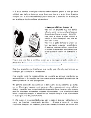 Si tu estas pidiendo un milagro financiero también deberías pedirle a Dios que te de
sabiduría para darle un buen uso a ese dinero que Dios te va a dar. Antes de pedirle
cualquier cosa a Jesucristo deberíamos pedirle sabiduría. El dinero no nos da sabiduría,
con la sabiduría si podemos llegar a tener dinero.
La Irresponsabilidad. Jueces 14
Dios tiene un propósito muy claro darnos
salvación y vida eterna, para lograrlo estuvo
dispuesto sacrificar a su propio y único hijo.
Para salvar al pueblo de Israel utilizaría a
Sansón él sería consagrado para Dios es
decir seria nazareo.
Dios tiene el poder de hacer o aprobar las
leyes que rigen a su pueblo y también tiene
el poder de hacer excepciones en sus leyes
total él es el rey de reyes. Era prohibido que
los del pueblo se casaran con los filisteos. V
2 “Y subió, y lo declaró a su padre y a su madre,
diciendo:Yo he visto en Timnat una mujer de las hijas
de los filisteos;os ruego que me la toméis por mujer”
Pero en este caso Dios le permitía a sansón que lo hiciera para el poder cumplir con su
propósito. V 4 “Mas su padre y su madre no sabían que esto venía de Jehová, porque él buscaba ocasión
contra los filisteos; pues en aquel tiempo los filisteos dominaban sobre Israel .”
Dios tiene propósitos muy importantes para nuestra vida y lo único que tenemos que
hacer para que se cumplan es ser obedientes.
Para entender mejor la irresponsabilidad es necesario que primero entandamos que
responsabilidad es la capacidad que tiene una persona de responder (coloquialmente: dar
cuentas) acerca de sus actos y obligaciones.
Una persona responsable es aquella que es consecuente con sus acciones, que cumple
con sus deberes y es capaz de asumir sus errores. Pero no es necesario ser un modelo de
civismo y moralidad para ser catalogado de responsable. Como humanos, todos tenemos
defectos, debilidades y moderadas conductas irresponsables. Existe un margen un tanto
difuso y subjetivo que separa al responsable del irresponsable y en el que habitualmente
se mueve gran parte del género humano.
El niño carece de responsabilidad porque aún no sabe de deberes y obligaciones. Se
mueve por impulsos, generalmente apetitivos y dirigidos a conseguir su propia
satisfacción. Es egoísta por excelencia, pues no es todavía consciente de que existen otras
 